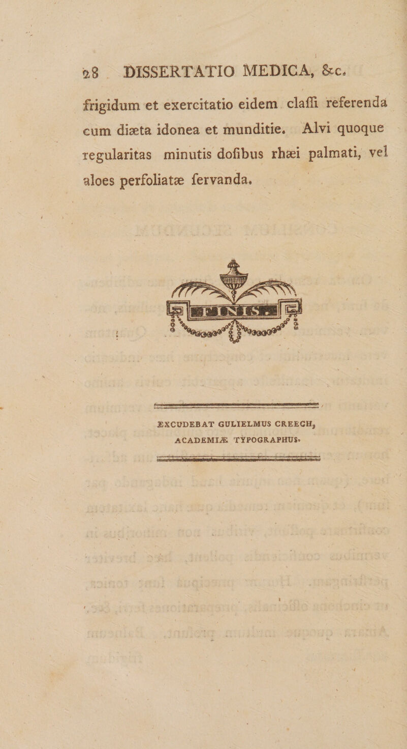 1 2,8 DISSERTATIO MEDICA, &c, frigidum et exercitatio eidem clalli referenda cum diaeta idonea et munditie* Alvi quoque regularitas minutis dofibus rhaei palmati, vel aloes perfoliatae fervanda. EXCUDEBAT GULIELMUS CREECH* ACADEMIA TYPOGRAPHUS* i