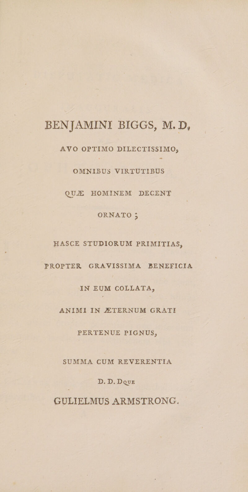 BENJAMINI BIGGS, M. D, AVO OPTIMO DILECTISSIMO^ OMNIBUS VIRTUTIBUS QUJE HOMINEM DECENT ORNATO ; HASCE STUDIORUM PRIMITIAS, PROPTER GRAVISSIMA BENEFICIA IN EUM COLLATA, ANIMI IN JETERNUM GRATI PERTENUE PIGNUS, SUMMA CUM REVERENTIA D. D. Dque GULIELMUS ARMSTRONG.