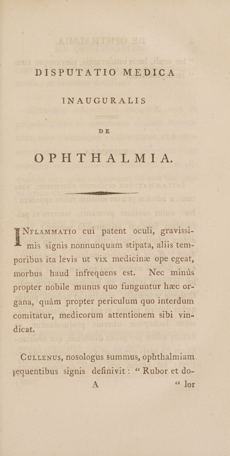 INAUGURALI S i D E OPHTHALMIA. tNpLAMMATio cui patcut oculi, gravissi¬ mis signis nonnunquam stipata, aliis tem¬ poribus ita levis ut vix medicince ope egeat, morbus haud infrequens estJ Nec minus propter nobile munus quo funguntur haec or¬ gana, quam propter periculum quo interdum comitatur, medicorum attentionem sibi vin¬ dicat. CuLLENUs, nosologus summus, ophthalmiam. ^fquentibus signis definivit: Rubor et do- A lor