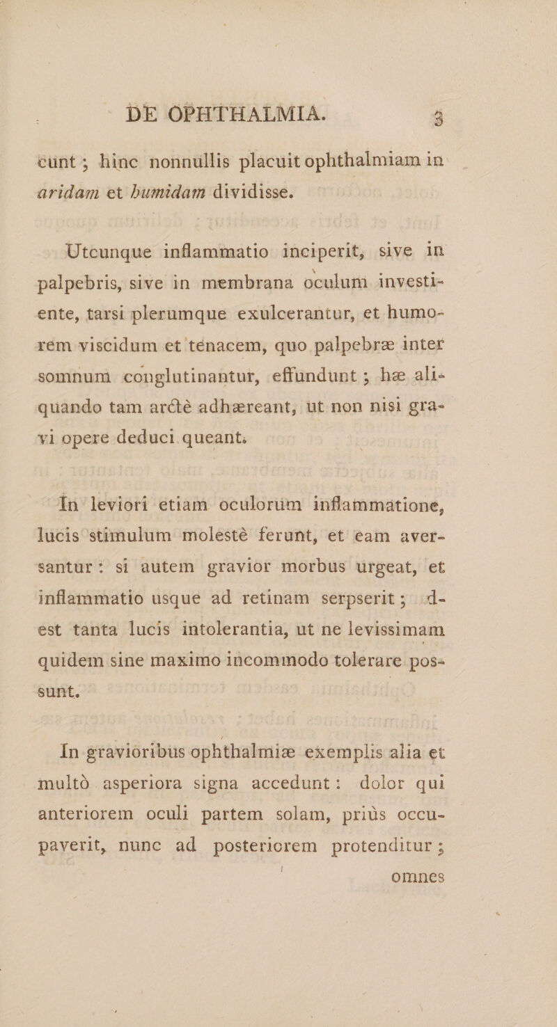 eunt; hinc nonnullis placuit ophthalmiam in aridam et himidam dividisse. Utcunque inflammatio inciperit, sive in palpebris, sive in membrana oculum investi^ ente, tarsi plerumque exulcerantur, et humo¬ rem viscidum et*tdnacem, quo palpebrae inter somnum conglutinantur, effundunt; hae ali-* quando tam arde adhaereant, ut non nisi gra« vi opere deduci queanti In leviori etiam oculorum inflammatione, lucis stimulum moleste ferunt, et eam aver¬ santur : si autem gravior morbus urgeat, e£ inflammatio usque ad retinam serpserit; d- est tanta lucis intolerantia, ut ne levissimam ( quidem sine maximo incommodo tolerare pos¬ sunt. In gravioribus Ophthalmiae exemplis alia et multo asperiora signa accedunt: dolor qui anteriorem oculi partem solam, prius occu¬ paverit, nunc ad posteriorem protenditur; omnes