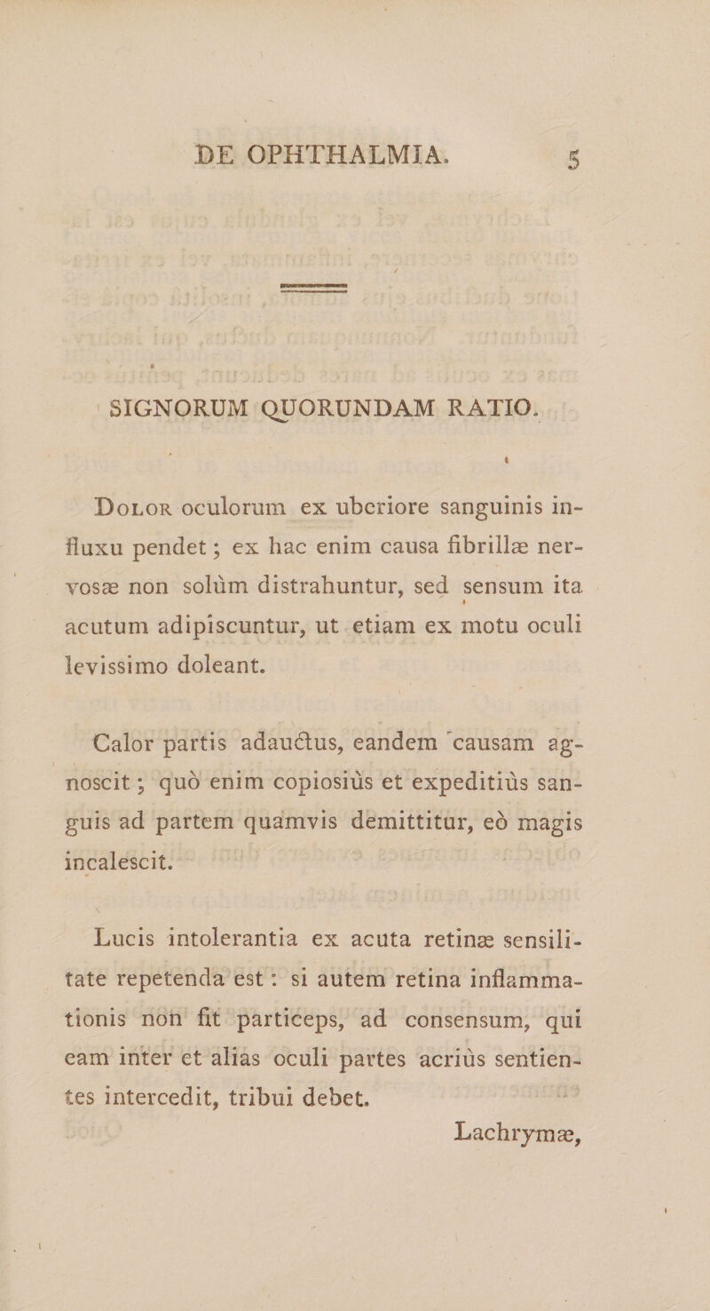 « SIGNORUM QUORUNDAM RATIO. Dolor oculorum ex uberiore sanguinis in¬ fluxu pendet; ex hac enim causa fibrillas ner¬ vosae non solum distrahuntur, sed sensum ita * acutum adipiscuntur, ut etiam ex motu oculi levissimo doleant. Calor partis adaudus, eandem causam ag¬ noscit ; quo enim copiosius et expeditius san¬ guis ad partem quamvis demittitur, eo magis incalescit. Lucis intolerantia ex acuta retinas sensili- tate repetenda est: si autem retina inflamma¬ tionis non fit particeps, ad consensum, qui eam inter et alias oculi partes acrius sentien¬ tes intercedit, tribui debet. Lachiymse,