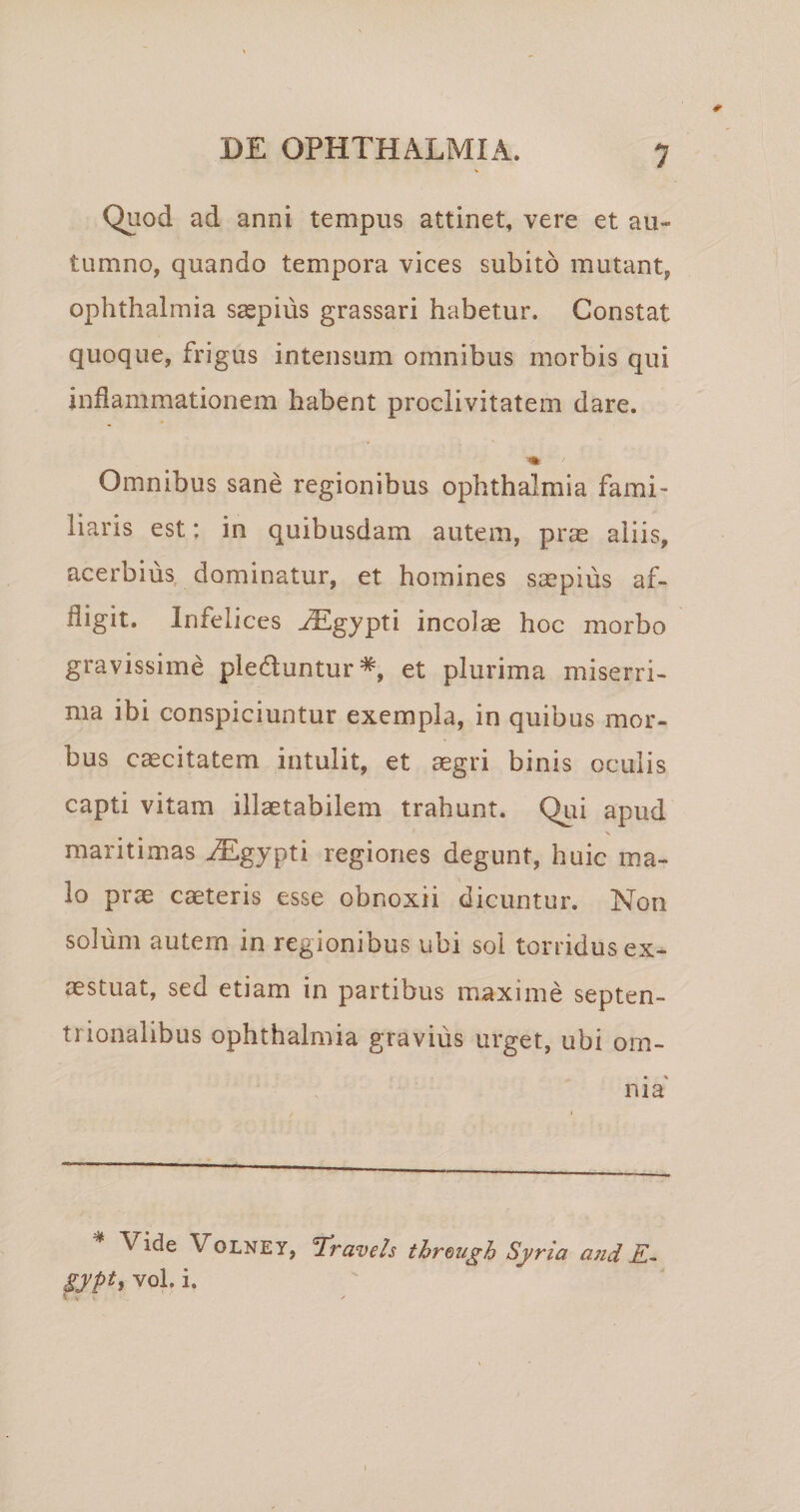 Quod ad anni tempus attinet, vere et au¬ tumno, quando tempora vices subito mutant, Ophthalmia s^pius grassari habetur. Constat quoque, frigus intensum omnibus morbis qui inflammationem habent proclivitatem dare. Omnibus sane regionibus Ophthalmia fami¬ liaris est: in quibusdam autem, prae aliis, acerbius dominatur, et homines saspius af¬ fligit. Infelices ^gypti incolae hoc morbo gravissime plectuntur*, et plurima miserri¬ ma ibi conspiciuntur exempla, in quibus mor¬ bus caecitatem intulit, et aegri binis oculis capti vitam illaetabilem trahunt. Qui apud maritimas .^gypti regiones degunt, huic ma¬ lo prae caeteris esse obnoxii dicuntur. Non soliim autem in regionibus ubi sol torridus ex¬ aestuat, sed etiam in partibus maxime septen¬ trionalibus Ophthalmia gravius urget, ubi om¬ nia' Vide VoLNEY, T^ravels threugh Syria a7id K~ gypt, vol. i. V M