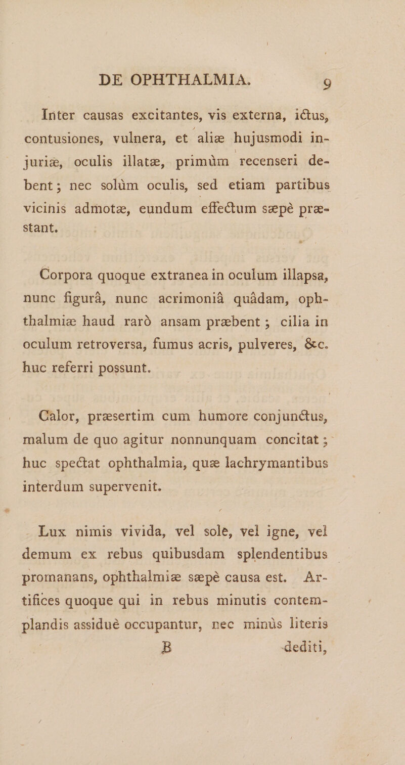 1 DE OPHTHALMIA. 9 Inter causas excitantes, vis externa, idus, contusiones, vulnera, et aliae hujusmodi in- i jurias, oculis illatae, primum recenseri de¬ bent ; nec solum oculis, sed etiam partibus vicinis admotae, eundum effedum saepe prae¬ stant. Corpora quoque extranea in oculum illapsa, nunc figura, nunc acrimonia quadam, Oph¬ thalmias haud raro ansam praebent; cilia in oculum retroversa, fumus acris, pulveres, &amp;.c. huc referri possunt. Calor, praesertim cum humore conjundus, malum de quo agitur nonnunquam concitat; huc spedat Ophthalmia, quae lachrjmantibus interdum supervenit. Lux nimis vivida, vel sole, vel igne, vel demum ex rebus quibusdam splendentibus prornanans, Ophthalmiae saepe causa est. Ar¬ tifices quoque qui in rebus minutis contem¬ plandis assidue occupantur, nec minus literis B dediti.