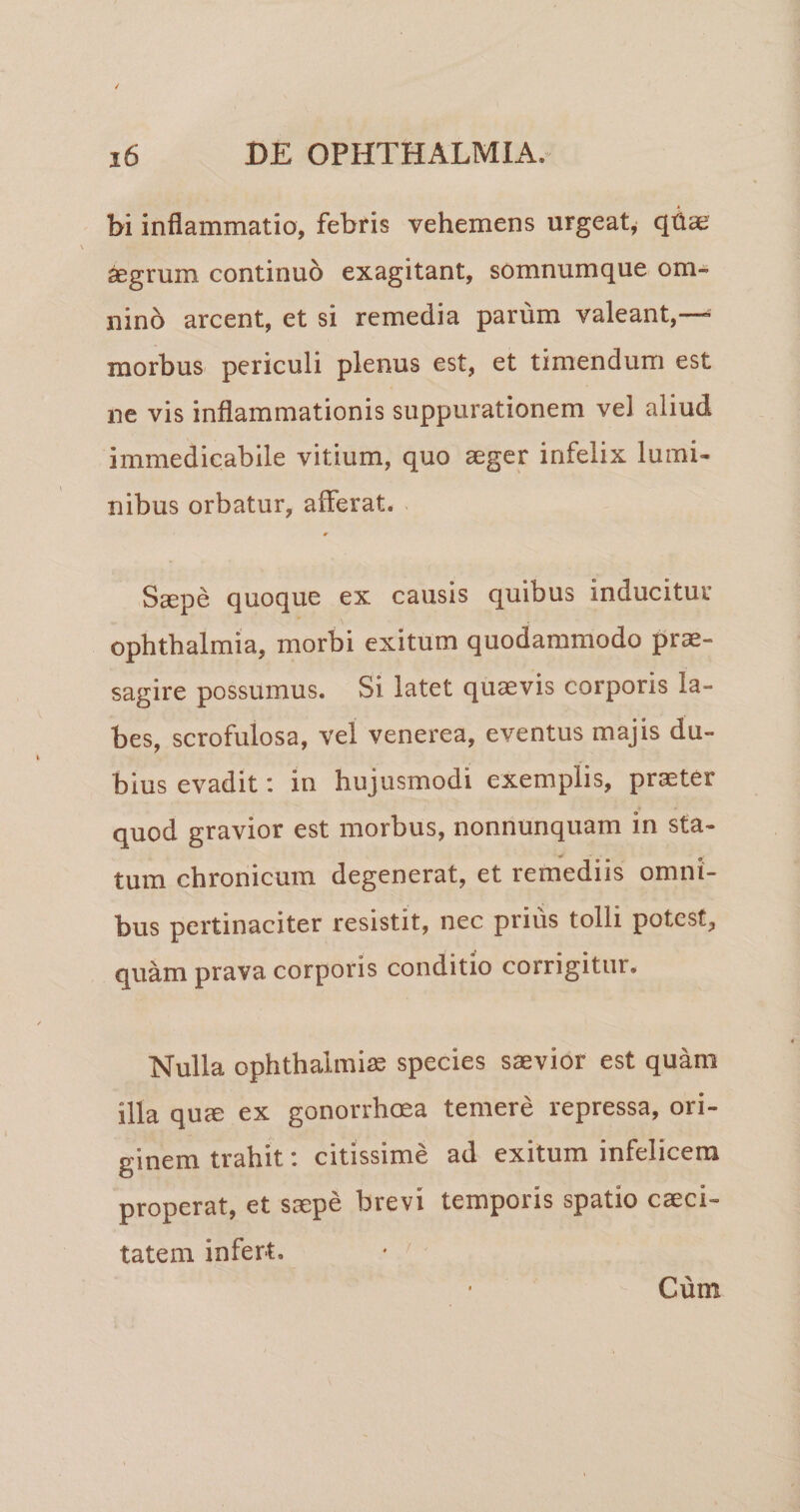 bi inflammatio, febris vehemens urgeat^ qhae ^grum continuo exagitant, somnumque om¬ nino arcent, et si remedia parum valeant,—^ morbus periculi plenus est, et timendum est ne vis inflammationis suppurationem vel aliud immedicabile vitium, quo aeger infelix lumi¬ nibus orbatur, afferat. Saepe quoque ex causis quibus inducitur Ophthalmia, morbi exitum quodammodo prae¬ sagire possumus. Si latet quaevis corporis la¬ bes, scrofulosa, vel venerea, eventus majis du¬ bius evadit: in hujusmodi exemplis, praeter quod gravior est morbus, nonnunquam in sta¬ tum chronicum degenerat, et remediis omni¬ bus pertinaciter resistit, nec prius tolli potest, quam prava corporis conditio corrigitur. Nulla Ophthalmiae species saevior est quam illa quee ex gonorrhoea temere repressa, ori¬ ginem trahit: citissime ad exitum infelicem properat, et saepe brevi temporis spatio exci¬ ta te m infert. • ' Cum