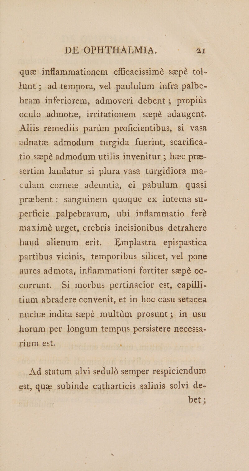 \ DE OPHTHALMIA. ^ 21 quae inflammationem efficacissime saepe tol¬ lunt ; ad tempora, vel paululum infra palbe- bram inferiorem, admoveri debent; propius oculo admotae, irritationem saepe adaugent. Adiis remediis parum proficientibus, si vasa adnatae admodum turgida fuerint, scarifica¬ tio s^pe admodum utilis invenitur ; h^c prae¬ sertim laudatur si plura vasa turgidiora ma¬ culam corneae adeuntia, ei pabulum quasi probent: sanguinem quoque ex interna su¬ perficie palpebrarum, ubi inflammatio fere maxime urget, crebris incisionibus detrahere haud alienum erit. Emplastra epispastica partibus vicinis, temporibus silicet, vel pone aures admota, inflammationi fortiter saepe oc¬ currunt. Si morbus pertinacior est, capilli¬ tium abradere convenit, et in hoc casu setacea nuchae indita saepe multum prosunt; in usu horum per longum tempus persistere necessa¬ rium est. Ad statum alvi sedulo semper respiciendum est, qu^ subinde catharticis salinis solvi de¬ bet;