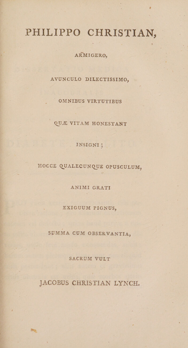 PHILIPPO CHRISTIAN, s e ARMIGERO, AVUNCULO DILECTISSIMO, / OMNIBUS VIRTUTIBUS QU^ VITAM HONESTANT . INSIGNI p HOC CE QUALECUNQUE OPUSCULUM, v'1 ANIMI GRATI EXIGUUM PIGNUS, ✓ SUMMA CUM OBSERVANTIA, SACRUM VULT JACOBUS CHRISTIAN LYNCH,