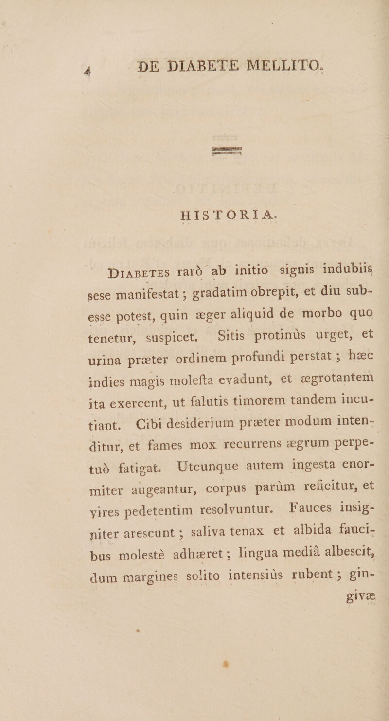 H I S T ORIA. Diabetes raro ab initio signis indubiis sese manifestat; gradatim obrepit, et diu sub- esse potest, quin aeger aliquid de morbo quo tenetur, suspicet. Sitis protinus urget, et urina praeter ordinem profundi peistat \ ha?c Indies magis molefta evadunt, et aegrotantem ita exercent, ut falutis timorem tandem incu¬ tiant. Cibi desiderium praeter modum inten¬ ditur, et fames mox recurrens aegrum perpe¬ tuo fatigat. Utcunque autem ingesta enor» miter augeantur, corpus parum reficitur, et yires pedetentim resolvuntur. Fauces insig¬ niter arescunt ; saliva tenax et albida fauci¬ bus moleste adhaeret \ lingua media albescit, dum margines solito intensius rubent \ gin¬ givae