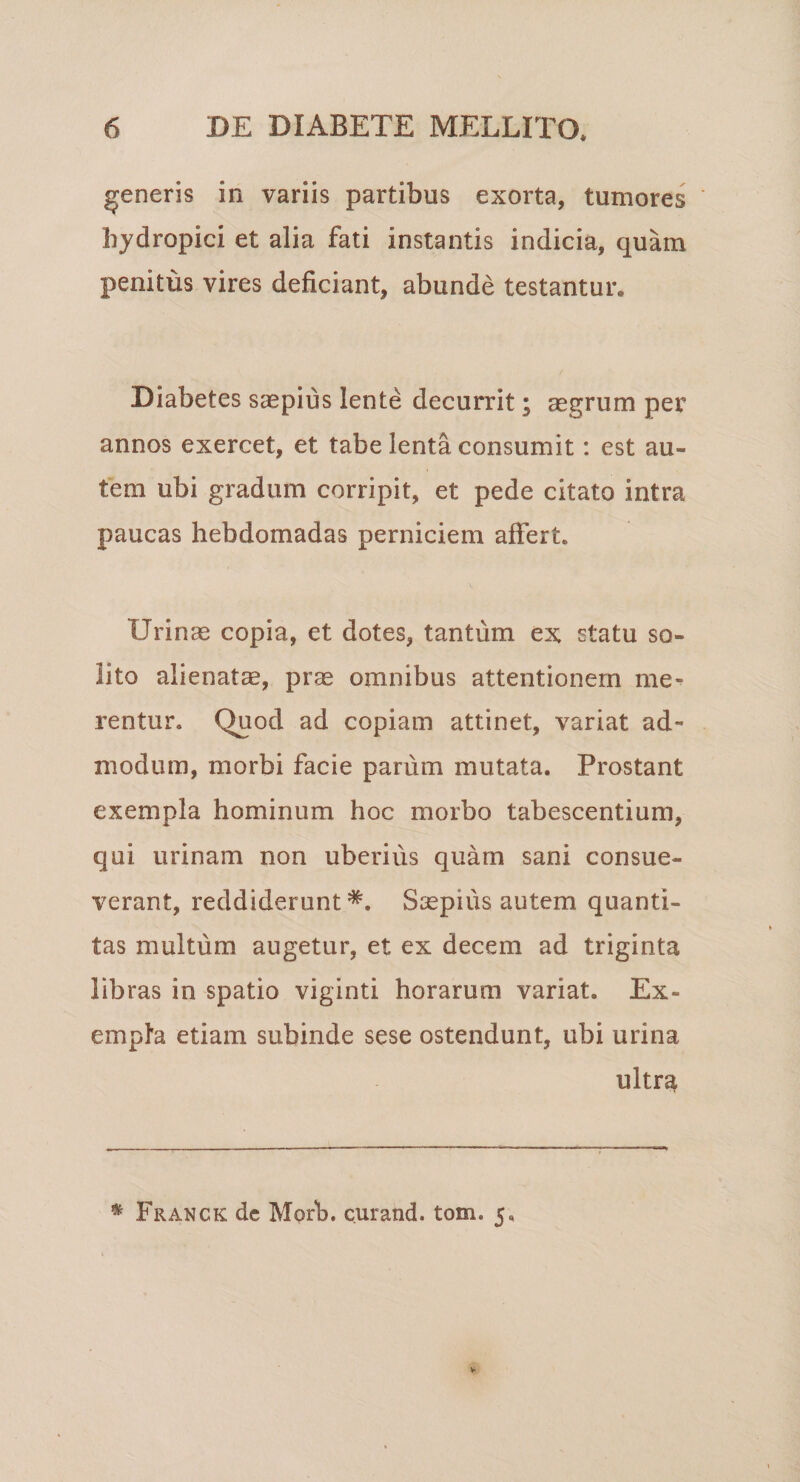 generis in variis partibus exorta, tumores hydropici et alia fati instantis indicia, quam penitus vires deficiant, abunde testantur. Diabetes saepius lente decurrit; aegrum per annos exercet, et tabe lenta consumit: est au¬ tem ubi gradum corripit, et pede citato intra paucas hebdomadas perniciem affert. Urinae copia, et dotes, tantum ex statu so¬ lito alienatae, prae omnibus attentionem me¬ rentur. Quod ad copiam attinet, variat ad¬ modum, morbi facie parum mutata. Prostant exempla hominum hoc morbo tabescentium, qui urinam non uberius quam sani consue¬ verant, reddiderunt Saepius autem quanti¬ tas multum augetur, et ex decem ad triginta libras in spatio viginti horarum variat. Ex¬ empla etiam subinde sese ostendunt, ubi urina ultra * Franck dc Morb. curand. tom. 5,