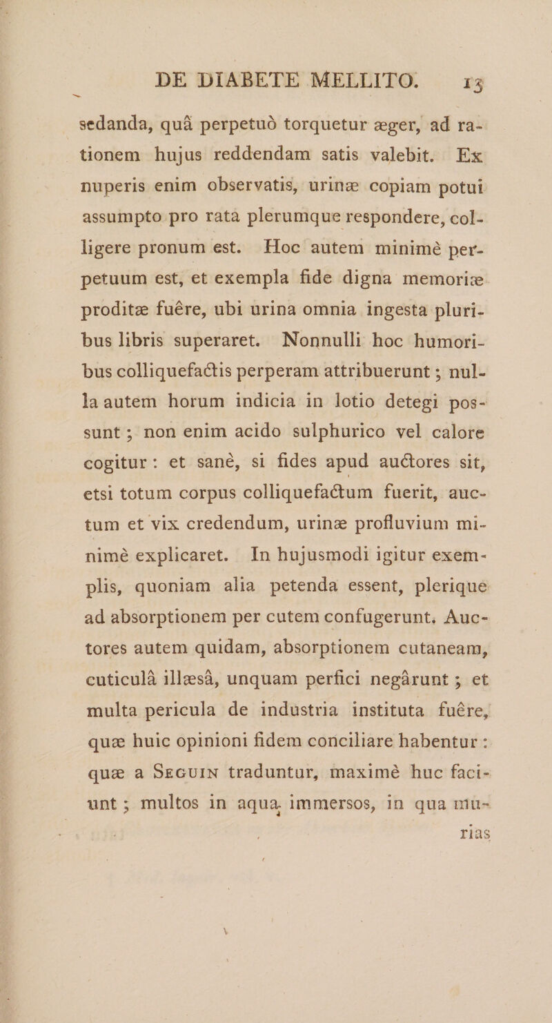 sedanda, qua perpetuo torquetur aeger, ad ra¬ tionem hujus reddendam satis valebit. Ex nuperis enim observatis, urinae copiam potui assumpto pro rata plerumque respondere, col¬ ligere pronum est. Hoc autem minime per¬ petuum est, et exempla fide digna memoriae proditae fuere, ubi urina omnia ingesta pluri¬ bus libris superaret. Nonnulli hoc humori¬ bus colliquefadlis perperam attribuerunt; nul¬ la autem horum indicia in lotio detegi pos¬ sunt ; non enim acido sulphurico vel calore cogitur : et sane, si fides apud au&amp;ores sit, etsi totum corpus colliquefadlum fuerit, auc¬ tum et vix credendum, urinae profluvium mi¬ nime explicaret. In hujusmodi igitur exem¬ plis, quoniam alia petenda essent, plerique ad absorptionem per cutem confugerunt. Auc¬ tores autem quidam, absorptionem cutaneam, cuticula illaesa, unquam perfici negarunt; et multa pericula de industria instituta fuere, quae huic opinioni fidem conciliare habentur : quae a Seguin traduntur, maxime huc faci¬ unt ; multos in aqua, immersos, in qua mu¬ rias V