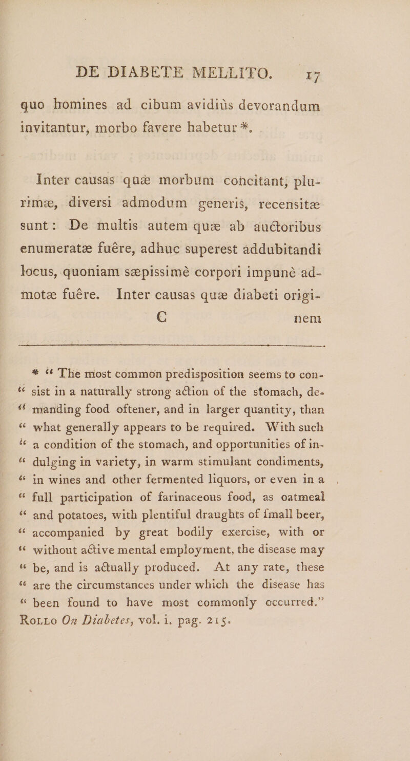 X/ quo homines ad cibum avidius devorandum invitantur, morbo favere habetur Inter causas quae morbum concitant, plu¬ rimas, diversi admodum generis, recensitae sunt: De multis autem quae ab audtoribus enumeratae fuere, adhuc superest addubitandi locus, quoniam saepissime corpori impune ad¬ motae fuere. Inter causas quae diabeti origi- C nem # “ The most common predisposition seems to con- u sist in a naturally strong a£tion of the stomach, de- a manding food oftener, and in larger quantity, than “ what generally appears to be required. With such u a condition of the stomach, and opportunities of in- il dulging in variety, in warm stimulant condiments, {i in wines and other fermented liquors, or even in a ee full participation of farinaceous food, as oatmeal “ and potatoes, with plentiful draughts of fmall beer, “ accompanied by great bodily exercise, with or “ without a£tive mental employment, the disease may “ be, and is a&amp;ually produced. At any rate, these “ are the circumstances under which the disease has “ been found to have most commonly occurred.” Rollo On Diabetes, vol. i. pag. 215.