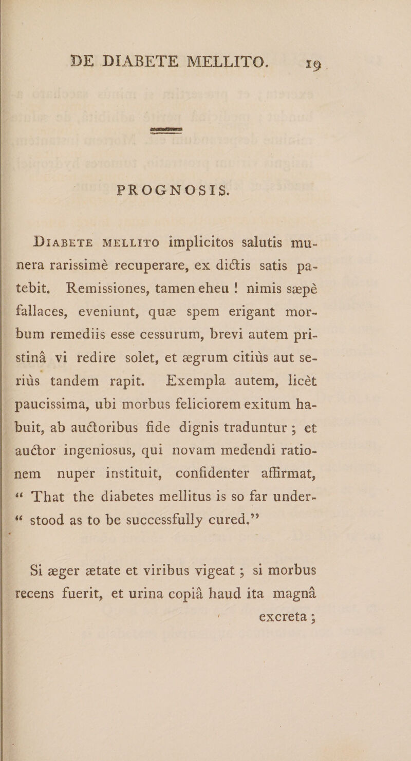 PROGNOSIS. Diabete mellito implicitos salutis mu¬ nera rarissime recuperare, ex dictis satis pa¬ tebit. Remissiones, tamen eheu ! nimis saepe fallaces, eveniunt, quas spem erigant mor¬ bum remediis esse cessurum, brevi autem pri¬ stina vi redire solet, et aegrum citius aut se¬ rius tandem rapit. Exempla autem, licet paucissima, ubi morbus feliciorem exitum ha¬ buit, ab au&amp;oribus fide dignis traduntur ; et audtor ingeniosus, qui novam medendi ratio¬ nem nuper instituit, confidenter affirmat, “ That the diabetes mellitus is so far under- “ stood as to be successfully cured.” Si aeger aetate et viribus vigeat; si morbus recens fuerit, et urina copia haud ita magna ' excreta;