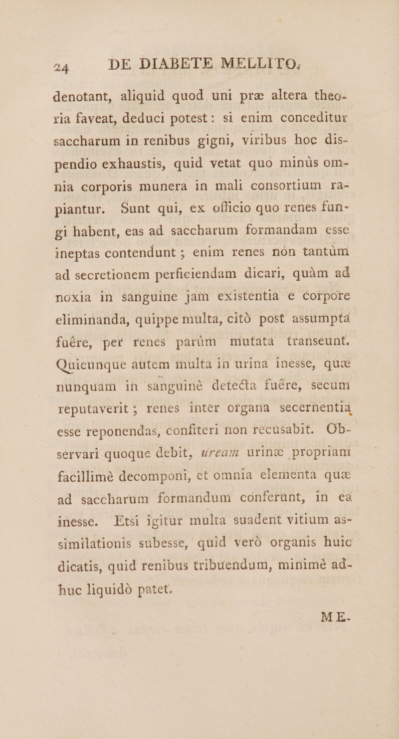 denotant, aliquid quod uni prae altera theo¬ ria faveat, deduci potest: si enim conceditur saccharum in renibus gigni, viribus hoc dis¬ pendio exhaustis, quid vetat quo minus om¬ nia corporis munera in mali consortium ra¬ piantur. Sunt qui, ex officio quo renes fun¬ gi habent, eas ad saccharum formandam esse ineptas contendunt ; enim renes non tantum ad secretionem perficiendam dicari, quam ad noxia in sanguine jam existentia e corpore eliminanda, quippe multa, cito post assumpta fuere, per renes parum mutata transeunt. Quicunque autem multa in urina inesse, quas nunquam in sanguine detedla luere, secum reputaverit; renes inter organa secernentia esse reponendas, confiteri iion recusabit. Ob¬ servari quoque debit, uream urinae propriam facillime decomponi, et omnia elementa quae ad saccharum formandum conferunt, in ea inesse. Etsi igitur multa suadent vitium as- similationis subesse, quid vero organis huic dicatis, quid renibus tribuendum, minime ad¬ huc liquido patet. ME-