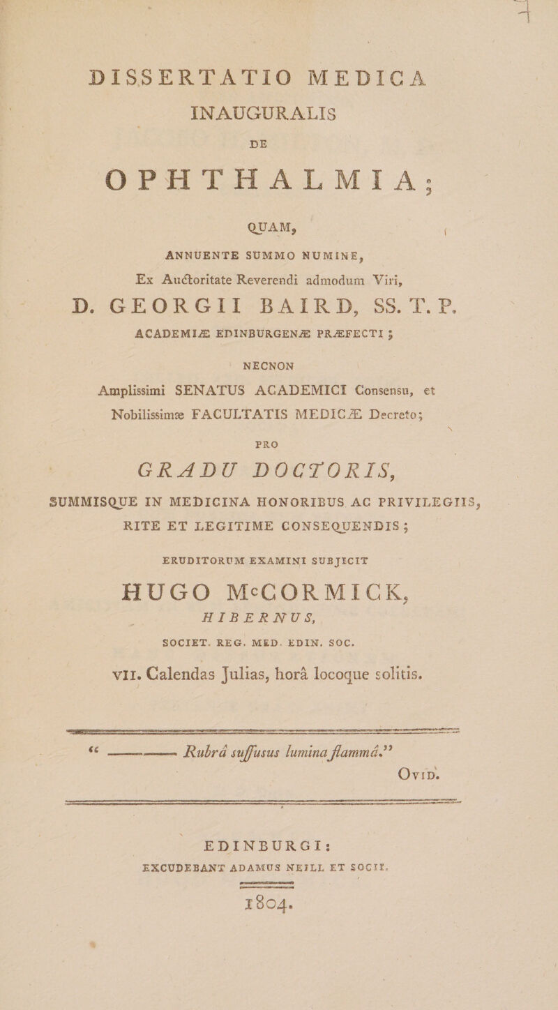 INAUGURALIS DE OPHTHALMIA; QUAM, ( ANNUENTE SUMMO NUMINE, Ex Audloritate Reverendi admodum Viri, D. G E O R G 11 B AIR D, SS. T. P. ACADEMIiE EDINBURGENJE PROFECTI ; NECNON Amplissimi SENATUS ACADEMICI Consensu, et Nobilissima FACULTATIS MEDICA Decreto; \ PRO GRABU BOCrORIS, SUMMISQUE IN MEDICINA HONORIBUS AC PRIVILEGII RITE ET LEGITIME CONSEQUENDIS; ERUDITORUM EXAMINI SUBJICIT HUGO McCORMICK, HIBERNUS, SOCIET. REG. MED. EDIN. SOC. VII. Calendas Julias, hora locoque solitis. &lt;c Rubra suffusus luminaJlammd” Ovid'. EDINBURGI: EXCUDEBANT ADAMUS NEILL ET SOCII. 1804.