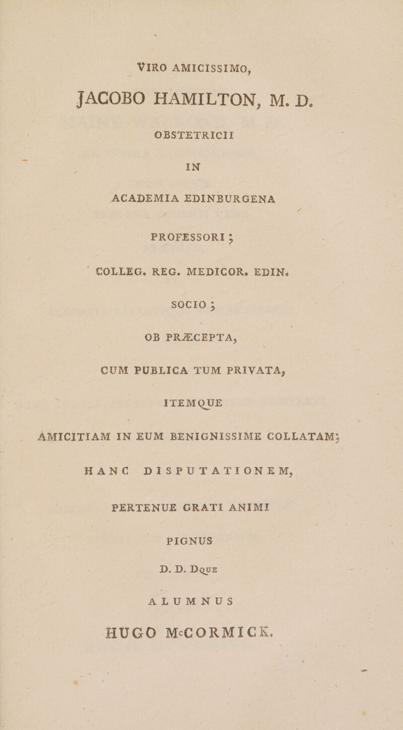 Viro amicissimo, JACOBO HAMILTON, M. D. OBSTETRICII IN ACADEMIA EDINBURGENA / PROFESSORI 5 ’ COLLEG. REG. MEDICOR, EDIN, SOCIO ; s OB PRiECEPTA, CUM PUBLICA TUM PRIVATA^ ITEMQUE AMICITIAM IN EUM BENIGNISSIME COLLATAM HANC DISPUTATIONEM, PERTENUE GRATI ANIMI J PIGNUS D. D. Dque ALUMNUS HUGO McCORMICK,