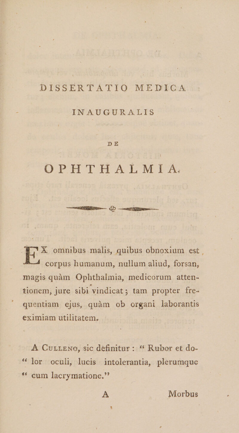 IN AUGURALIS D E I OPHTHALMIA, X omnibus malis, quibus obnoxium est ^ ^ corpus humanum, nullum aliud, forsan^ magis quam Ophthalmia, medicorum atten- r tionem, jure sibi vindicat; tam propter fre¬ quentiam ejus, quam ob organi laborantis eximiam utilitatem,. A CuLLENo, sic definitur : Rubor et do- lor oculi, lucis intolerantia, plerumque cum lacrymatione.” A Morbus