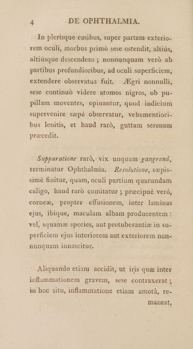 In plerisque casibus, super partem exterio- rem oculi, morbus primo sese ostendit, altius, altiusque descendens ; nonnunquara yerb ab partibus profundioribus, ad oculi superficiem, extendere observatus fuit. iEgri nonnulli, sese continuo videre atomos nigros, ob pu¬ pillam moventes, opinantur, quod indicium supervenire saspe observatur, vehementiori- bus lenitis, et haud raro, guttam serenam praecedit. Suppuratione raro, vix unquam gangrena^ terminatur Ophthalmia. Resolutione, saepis¬ sime finitur, quam, oculi partium quarundam caligo, haud raro comitatur ; praecipue vero, corneae, propter effusionem, inter laminas ejus, ibique, maculam albam producentem : vel, squamae species, aut protuberantia in su¬ perficiem ejus interiorem aut exteriorem non- nunquam innascitur. i ' Aliquando etiam accidit, ut iris qii^ inter inflammationem gravem, sese contraxerat; in hoc situ, inflammatione etiam amota, re¬ maneat,