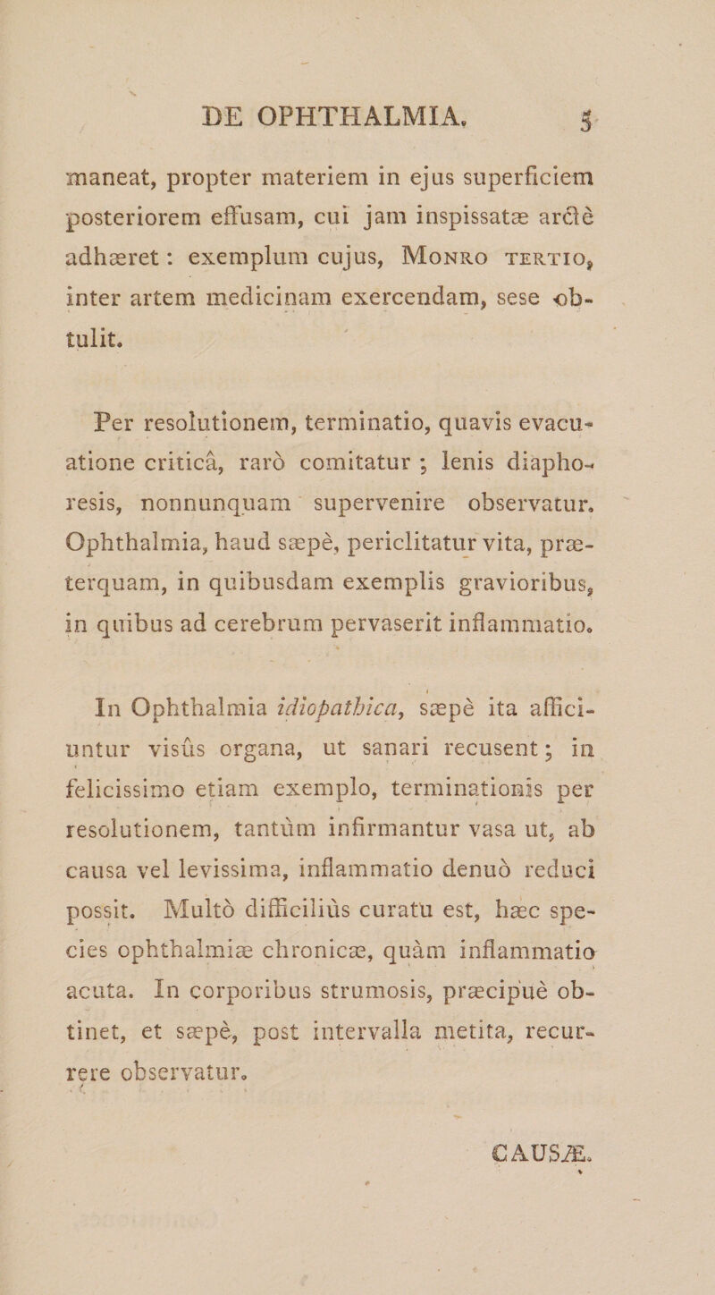 maneat, propter materiem in ejus superficiem posteriorem effusam, cui jam inspissatae arde adh^ret: exemplum cujus, Monro tertio, inter artem medicinam exercendam, sese -ob- tulit. Per resolutionem, terminatio, quavis evacu^ atione critica, raro comitatur ; lenis diapho-&lt; resis, nonnunquam supervenire observatur. Ophthalmia, haud saspe, periclitatur vita, prae¬ terquam, in quibusdam exemplis gravioribus, in quibus ad cerebrum pervaserit inflammatio. I In Ophthalmia idiopathica, scepe ita affici¬ untur visus organa, ut sanari recusent; in felicissimo etiam exemplo, terminationis per resolutionem, tantum infirmantur vasa ut, ab causa vel levissima, inflammatio denuo reduci possit. Multo difficilius curatu est, hasc spe¬ cies Ophthalmiae chronicae, quam inflammatio acuta. In corporibus strumosis, praecipue ob¬ tinet, et Sccpe, post intervalla metita, recur¬ rere observatur. CAUS^.