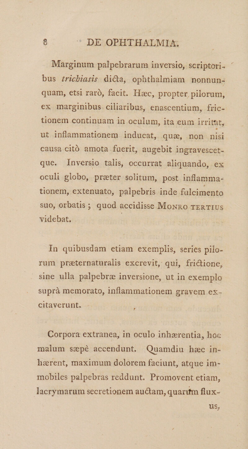 Marginum palpebrarum inversio, scriptori-, bus trichiasis dida, ophthaimiam nonnun- quam, etsi raro, facit. Haec, propter pilorum, ex marginibus ciliaribus, enascentium, fric¬ tionem continuam in oculum, ita eum irrifat, ut inflammationem inducat, quae, non nisi causa cito arnota fuerit, augebit ingravescet- que. Inversio talis, occurrat aliquando, ex oculi globo, pr^ter solitum, post inflamma- tionem, extenuato, palpebris inde fulcimento suo, orbatis \ quod accidisse Monro tertius videbat. In quibusdam etiam exemplis, series pilo¬ rum praeternaturalis excrevit, qui, fridione, sine ulla palpebra inversione, ut in exemplo supra memorato, inflammationem gravem ex¬ citaverunt, f Corpora extranea, in oculo inhaerentia^ hoc malum siepe accendunt, Quamdiu haec in- hccrent, maximum dolorem faciunt, atque im¬ mobiles palpebras reddunt. Promovent etiam, lacrymarum secretionem audam, quariim flux¬ us,
