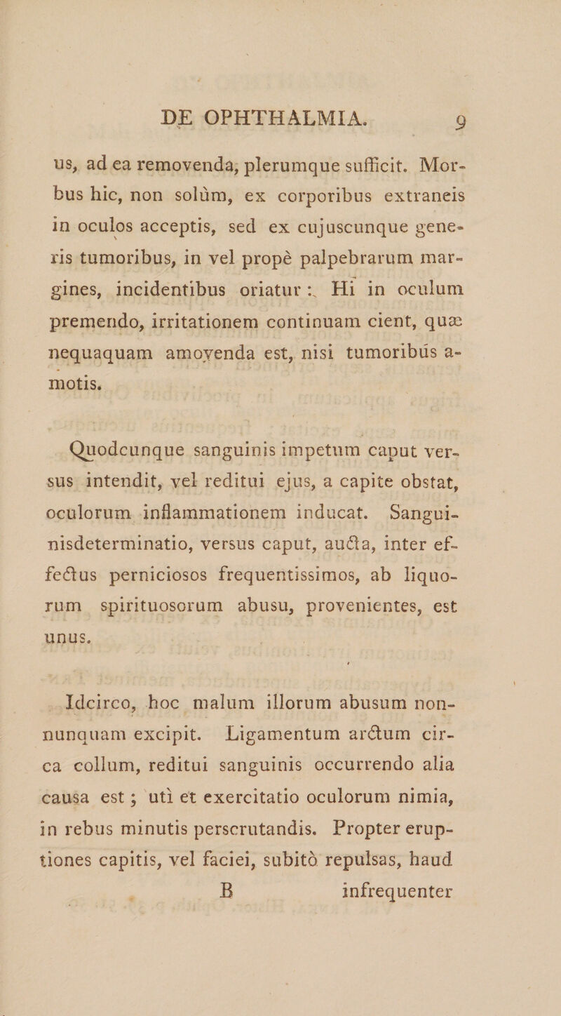 us^ ad ea removenda, plerumque sufficit. Mor¬ bus hic, non solum, ex corporibus extraneis in oculos acceptis, sed ex cujuscunque gene¬ ris tumoribus, in vel prope palpebrarum mar¬ gines, incidentibus oriatur Hi in oculum premendo, irritationem continuam cient, quaj nequaquam amoyenda est, nisi tumoribus a- motis. Quodcunque sanguinis impetum caput ver¬ sus intendit, vel reditui ejus, a capite obstat, oculorum inflammationem inducat. Sangoi- nisdeterminatio, versus caput, au(51a, inter ef- fedus perniciosos frequentissimos, ab liquo¬ rum spirituosorum abusu, provenientes, est unus. t Idcirco, hoc malum illorum abusum non- nunquam excipit. Ligamentum ardum cir¬ ca collum, reditui sanguinis occurrendo alia causa est; 'uti et exercitatio oculorum nimia, in rebus minutis perscrutandis. Propter erup¬ tiones capitis, vel faciei, subito repulsas, haud B infrequenter