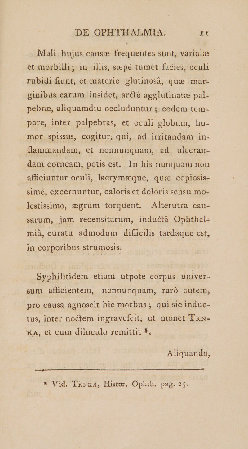 ‘Mali hujus causae frequentes sunt, variolcC et morbilli; in illis, saepe tumet facies, oculi rubidi fiunt, et materie glutinosa, quae mar¬ ginibus earum insidet, ar6le agglutinatae paL pebrae, aliquamdiu occluduntur ; eodem tem¬ pore, inter palpebras, et oculi globum, hu¬ mor spissus, cogitur, qui, ad irritandam in¬ flammandam, et nonnunquam, ad ulceran^ dam corneam, potis est. In his nunquam non afficiuntur oculi, lacrymaeque, quae copiosis¬ sime, excernuntur, caloris et doloris sensu mo¬ lestissimo, aegrum torquent. Alterutra cau¬ sarum, jam recensitarum, indudla Ophthal¬ mia, curatu admodum difficilis tardaque est* in corporibus strumosis. V Syphilitidem etiam utpote corpus univer¬ sum afficientem, nonnunquam, raro autem, pro causa agnoscit hic morbus ; qui sic induc¬ tus, inter nodem ingravefcit, ut monet Trn- KA, et cum diluculo remittit Aliquando, Vid. Trnka> Histor. Ophtb. pag. 25.
