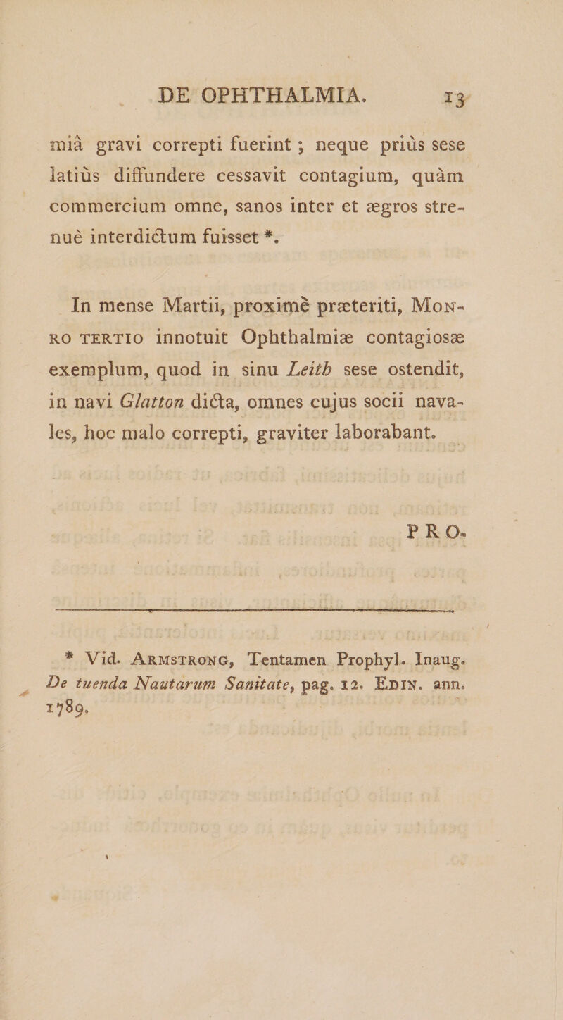 ^3 mia gravi correpti fuerint; neque prius sese latius diffundere cessavit contagium, quam commercium omne, sanos inter et aegros stre¬ nue interdidlum fuisset In mense Martii, proxime praeteriti, Mon- Ro TERTIO innotuit Ophthalmiae contagiosae exemplum, quod in sinu Leith sese ostendit, in navi Glatton didta, omnes cujus socii nava¬ les, hoc malo correpti, graviter laborabant. PRO. * Vid. Armstrong, Tentamen Prophjl. Inaug. De tuenda Nautarum Sanitate^ pag, 12. Edin. ann. 1789.