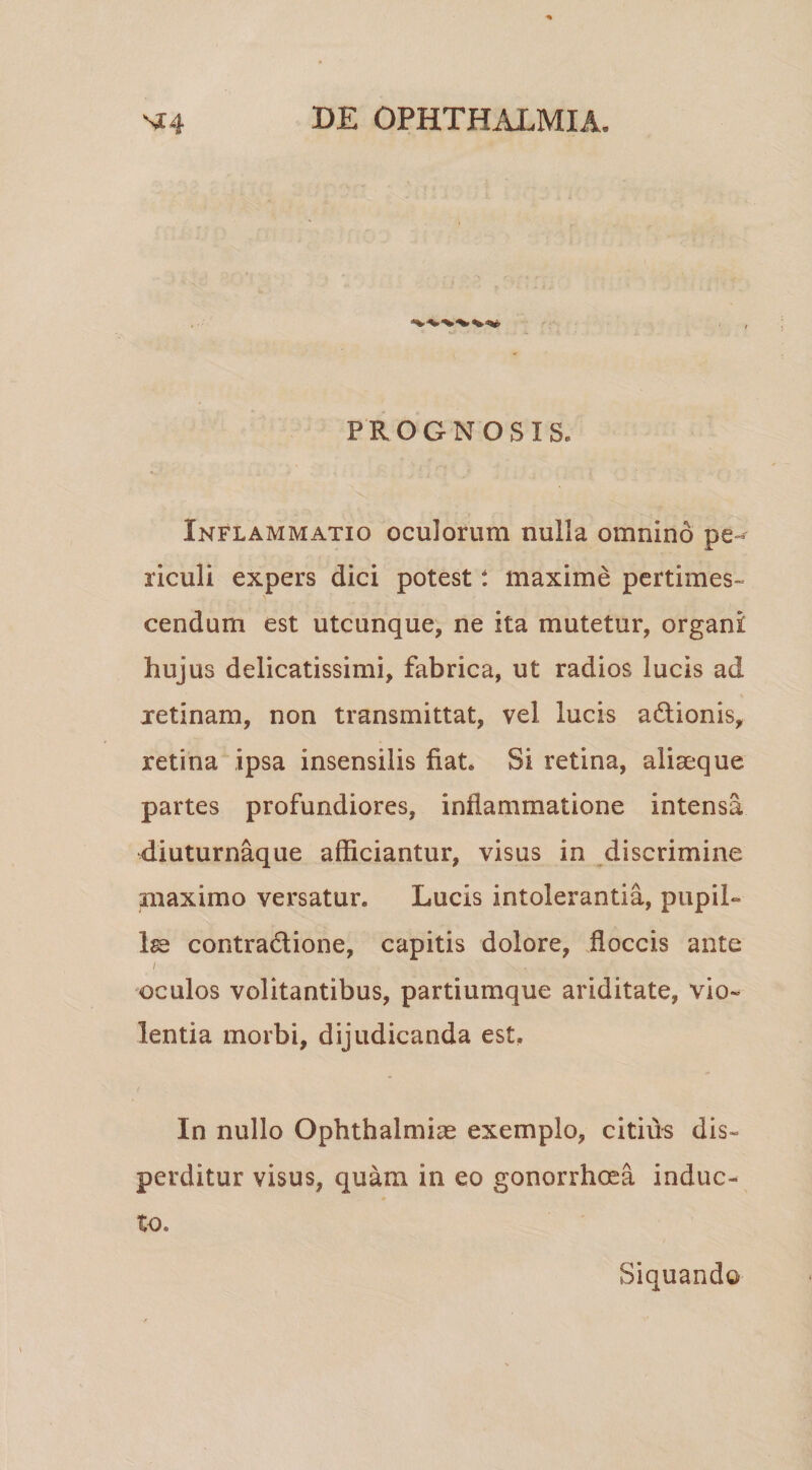 PROGNOSIS. Inflammatio oculorum nulla omnino pe-^ riculi expers dici potest t maxime pertimes¬ cendum est utcunque, ne ita mutetur, organi hujus delicatissimi, fabrica, ut radios lucis ad jetinam, non transmittat, vel lucis adionis, retina ipsa insensilis fiat. Si retina, aliaeque partes profundiores, inflammatione intensa diuturnaque afficiantur, visus in discrimine maximo versatur. Lucis intolerantia, pupiL ls2 contradione, capitis dolore, floccis ante I oculos volitantibus, partiumque ariditate, vio¬ lentia morbi, dijudicanda est. In nullo Ophthalmias exemplo, citius dis¬ perditur visus, quam in eo gonorrhoea induc¬ to. Siquando