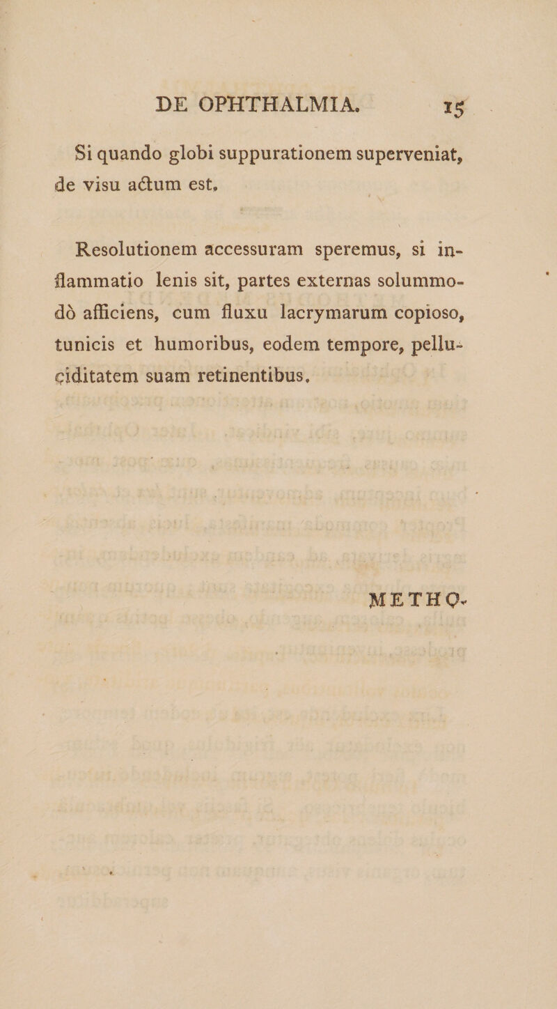 Si quando globi suppurationem superveniat, de visu adtum est, \ Resolutionem accessuram speremus, si in¬ flammatio lenis sit, partes externas solummo¬ do afficiens, cum fluxu lacrymarum copioso, tunicis et humoribus, eodem tempore, pellu-^ c?iditatem suam retinentibus. METHQ.