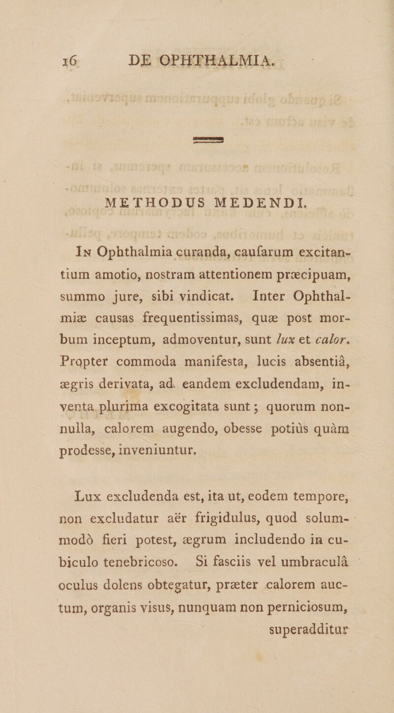 METHODUS MEDENDL In Ophthalmia curanda, caufarum excitan¬ tium amotio, nostram attentionem prcecipuam, summo jure, sibi vindicat. Inter Ophthal¬ mias causas frequentissimas, qu^ post mor¬ bum inceptum, admoventur, sunt lux et calor. Prqpter commoda manifesta, lucis absentia, aegris derivata, ad eandem excludendam, in¬ venta plurima excogitata sunt; quorum non¬ nulla, calorem augendo, obesse potius quam prodesse, inveniuntur. Lux excludenda est, ita ut, eodem tem.pore, non excludatur aer frigidulus, quod solum¬ modo fieri potest, aegrum includendo in cu¬ biculo tenebricoso. Si fasciis vel umbracula oculus dolens obtegatur, praeter calorem auc¬ tum, organis visus, nunquam non perniciosum, superadditur