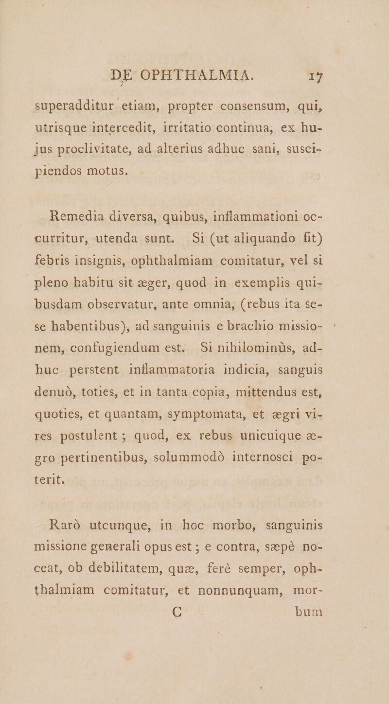 superadditur etiam, propter consensum, qui, utrisque intercedit, irritatio continua, ex hu¬ jus proclivitate, ad alterius adhuc sani, susci¬ piendos motus. Remedia diversa, quibus, inflammationi oc¬ curritur, utenda sunt. Si (ut aliquando fit) febris insignis, ophthalmiam comitatur, vel si pleno habitu sit aeger, quod in exemplis qui¬ busdam observatur, ante omnia, (rebus ita se- se habentibus), ad sanguinis e brachio missio¬ nem, confugiendum est. Si nihilominus, ad¬ huc perstent inflammatoria indicia, sanguis denub, toties, et in tanta copia, mittendus est, quoties, et quantam, symptomata, et aegri vi¬ res postulent; quod, ex rebus unicuique ae¬ gro pertinentibus, solummodo internosci po¬ terit. Raro utcunque, in hoc morbo, sanguinis missione generali opus est; e contra, saepe no¬ ceat, ob debilitatem, quae, fere semper, oph¬ thalmiam comitatur, et nonnunquam, mor- G bum
