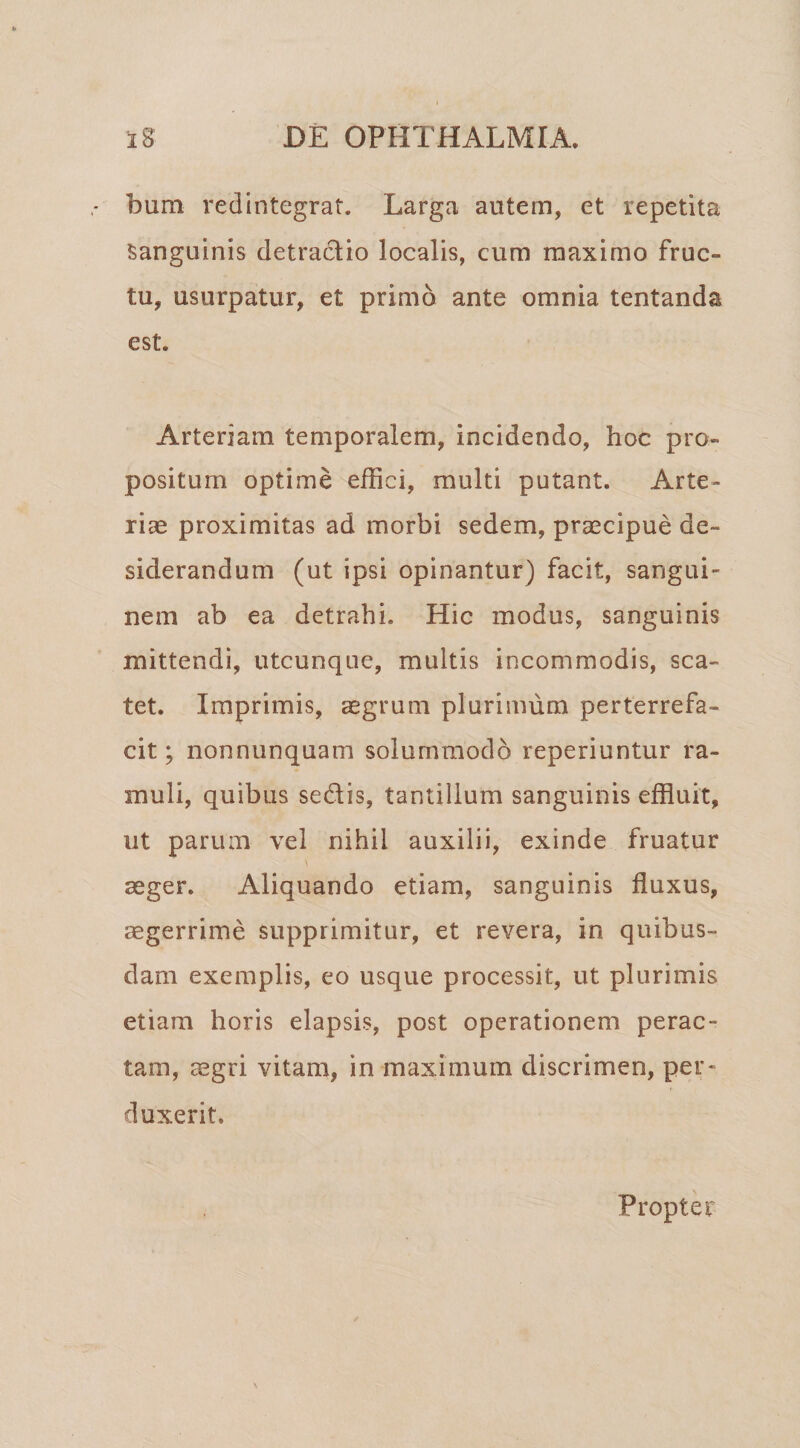 bum redintegrat. Larga autem, et repetita Sanguinis detractio localis, cum maximo fruc¬ tu, usurpatur, et primo ante omnia lentanda est. Arteriam temporalem, incidendo, hoc pro¬ positum optime effici, multi putant. Arte¬ riae proximitas ad morbi sedem, praecipue de¬ siderandum (ut ipsi opinantur) facit, sangui¬ nem ab ea detrahi. Hic modus, sanguinis mittendi, utcunque, multis incommodis, sca¬ tet. Imprimis, aegrum plurimum perterrefa¬ cit; nonnunquam solummodo reperiuntur ra¬ muli, quibus sedis, tantillum sanguinis effluit, ut parum vel nihil auxilii, exinde fruatur aeger. Aliquando etiam, sanguinis fluxus, aegerrime supprimitur, et revera, in quibus¬ dam exemplis, eo usque processit, ut plurimis etiam horis elapsis, post operationem perac¬ tam, aegri vitam, in maximum discrimen, per¬ duxerit. Propter