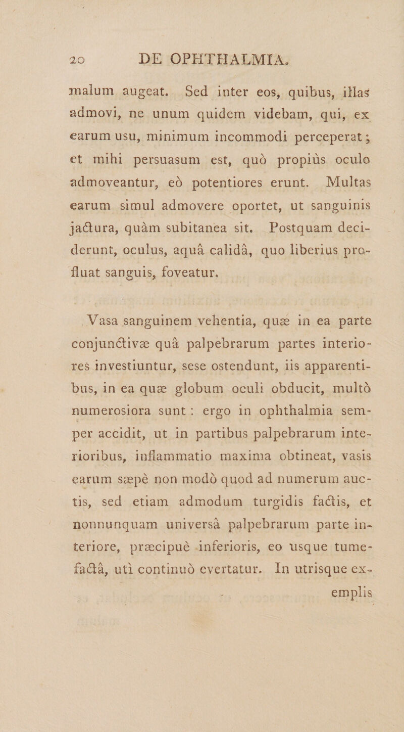 malum augeat. Sed inter eos, quibus, illas admovi, ne unum quidem videbam, qui, ex earum usu, minimum incommodi perceperat; et mihi persuasum est, quo propius oculo admoveantur, eo potentiores erunt. Multas earum simul admovere oportet, ut sanguinis jadlura, quam subitanea sit. Postquam deci¬ derunt, oculus, aqua calida, quo liberius pro¬ fluat sanguis, foveatur. Vasa sanguinem vehentia, quae in ea parte conjundliv^ qua palpebrarum partes interio¬ res investiuntur, sese ostendunt, iis apparenti¬ bus, in ea quae globum oculi obducit, multo numerosiora sunt : ergo in Ophthalmia sem- i per accidit, ut in partibus palpebrarum inte¬ rioribus, inflammatio maxima obtineat, vasis earum s^epe non modo quod ad numerum auc¬ tis, sed etiam admodum turgidis fadis, et nonnunquam universa palpebrarum parte in¬ teriore, praecipue inferioris, eo usque tume- fadla, uti continuo evertatur. In utrisque ex¬ emplis