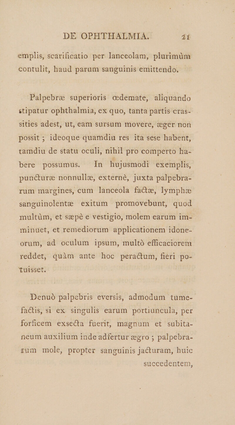 emplls, scarificatio per lanceolam, plurimum contulit, haud parum sanguinis emittendo. Palpebrae superioris oedemate, aliquando stipatur Ophthalmia, ex quo, tanta partis cras- sities adest, ut, eam sursum movere, aeger non possit ; ideoque quamdiu res ita sese habent, tamdiu de statu oculi, nihil pro comperto ha¬ bere possumus. In hujusmodi exemplis, punHurm nonnullae, externe, juxta palpebra¬ rum margines, cum lanceola fadtae, lymphae sanguinolentae exitum promovebunt, quod multum, et saepe e vestigio, molem earum im¬ minuet, et remediorum applicationem idone¬ orum, ad oculum ipsum, multo efficaciorem reddet, quam ante hoc peraflum, fieri po¬ tuisset. Denuo palpebris eversis, admodum tume- fadtis, si ex singulis earum portiuncula, per forficem exseda fuerit, magnum et subita¬ neum auxilium inde adfertur mgro ; palpebra- fum mole, propter sanguinis jaduram, huic succedentem,