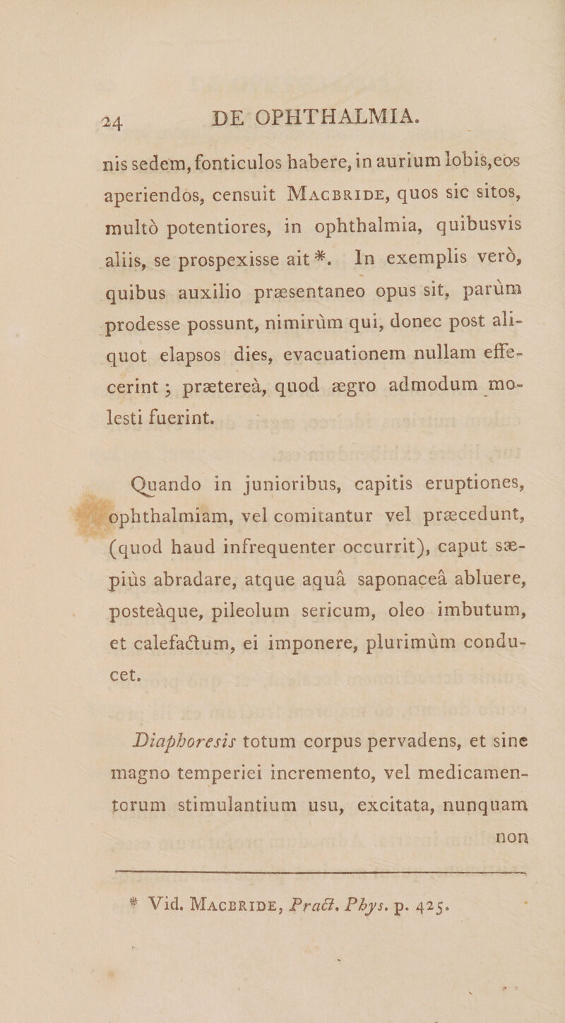 nis sedem, fonticulos habere, in aurium lobis,eos aperiendos, censuit Macbride, quos sic sitos, multo potentiores, in Ophthalmia, quibusvis aliis, se prospexisse ait*. In exemplis vero, quibus auxilio prccsentaneo opus sit, parum prodesse possunt, nimirum qui, donec post ali¬ quot elapsos dies, evacuationem nullam effe¬ cerint ; praeterea, quod aegro admodum mo¬ lesti fuerint. Quando in junioribus, capitis eruptiones, opbtbalmiam, vel comitantur vel praecedunt, (quod haud infrequenter occurrit), caput sae¬ pius abradare, atque aqua saponacea abluere, posteaque, pileolum sericum, oleo imbutum, et calefadlum, ei imponere, plurimum condu¬ cet. Diaphoresis totum corpus pervadens, et sine magno temperiei incremento, vel medicamen¬ torum stimulantium usu, excitata, nunquam non ^ Vid. Macbride, TraB, Phys, p. 425.