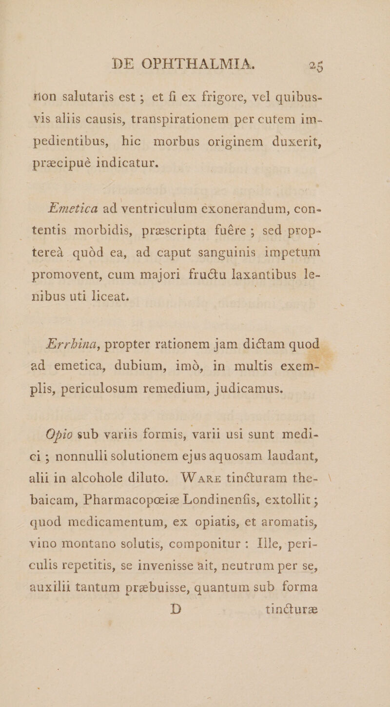 ilon salutaris est; et ii ex frigore, vel quibus¬ vis aliis causis, transpirationem per cutem im¬ pedientibus, hic morbus originem duxerit, praecipue indicatur. Emetica ad ventriculum exonerandum, con« tentis morbidis, praescripta fuere ; sed prop- terea quod ea, ad caput sanguinis impetum promovent, cum majori frudlu laxantibus le¬ nibus uti liceat. Errhina, propter rationem jam didam quod ad emetica, dubium, imo, in multis exem¬ plis, periculosum remedium, judicamus. Opio sub variis formis, varii usi sunt medi¬ ci ; nonnulli solutionem ejus aquosam laudant, alii in alcohole diluto. Ware tinduram the- baicam, PharmacopoeiaeLondinenlis, extollit^ quod medicamentum, ex opiatis, et aromatis, vino montano solutis, componitur : Ille, peri¬ culis repetitis, se invenisse ait, neutrum per se, auxilii tantum praebuisse, quantum sub forma D tindurae