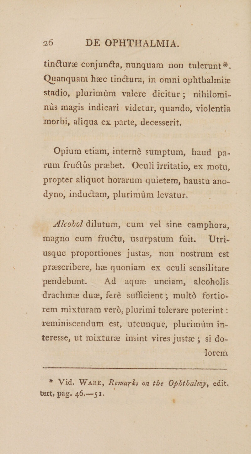 tindurae conjunda, nunquam non tulerunt^. Quanquam haec tindura, in omni Ophthalmiae stadio, plurimum valere dicitur ; nihilomi¬ nus magis indicari videtur, quando, violentia morbi, aliqua ex parte, decesserit. i Opium etiam, interne sumptum, haud pa¬ rum frudus praebet. Oculi irritatio, ex motu, propter aliquot horarum quietem, haustu ano- dyno, indudam, plurimum levatur. Alcohol dilutum, cum vel sine camphora, magno cum frudu, usurpatum fuit. Utri- usque proportiones justas, non nostrum est praescribere, hae quoniam ex oculi sensilitate pendebunt. Ad aquae unciam, alcoholis drachmae duae, fere sufficient; multo fortio¬ rem mixturam vero, plurimi tolerare poterint: reminiscendum est, utcunque, plurimum in- teresse, ut mixturae insint vires justae ; si do¬ lorem ^ Vid. Ware, Remarks on the Ophthahny^ edit, tert» pag. 46.—51.