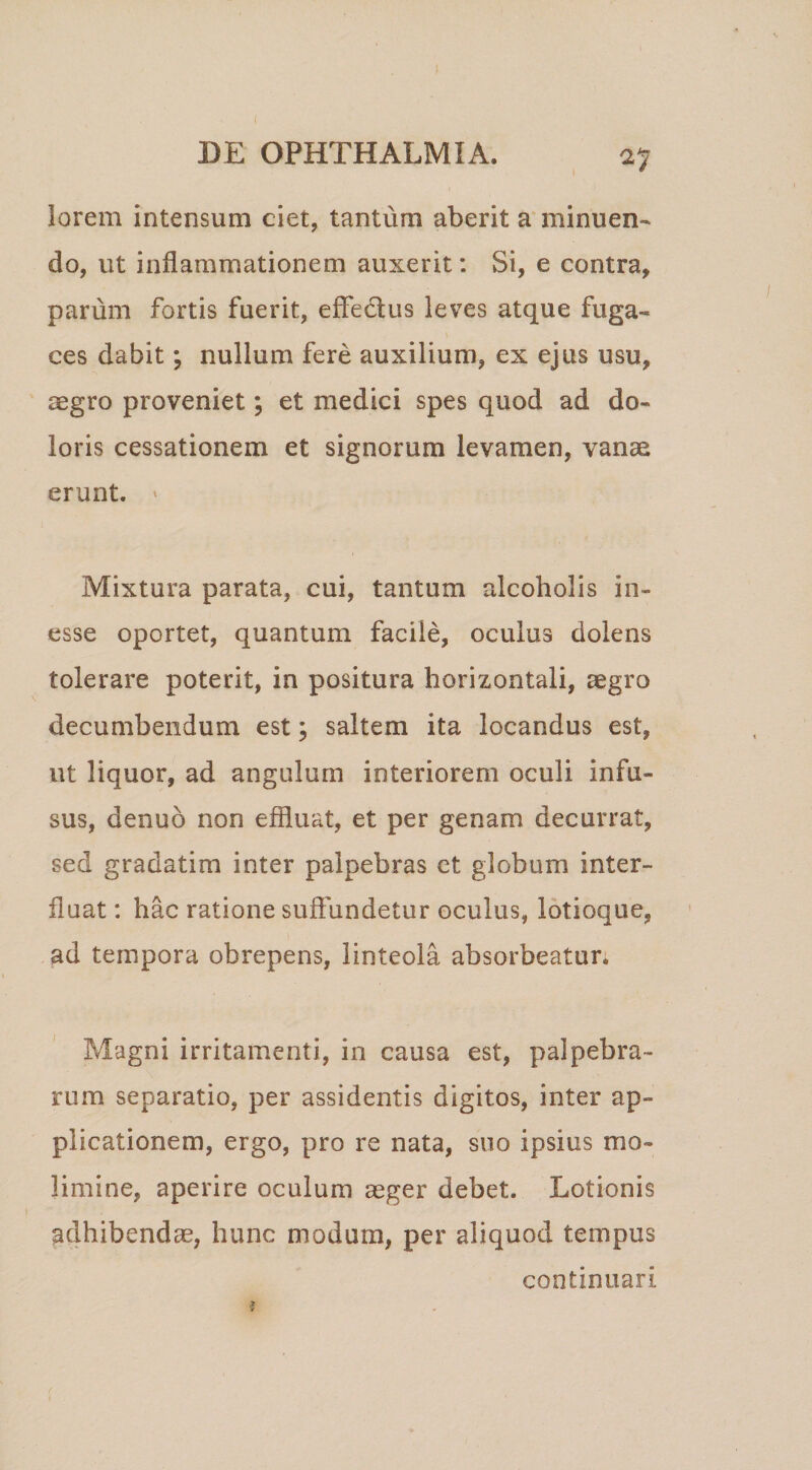 ^7 iorem intensum ciet, tantum aberit a minuen¬ do, ut inflammationem auxerit; Si, e contra, parum fortis fuerit, effectus leves atque fuga¬ ces dabit; nullum fere auxilium, ex ejus usu, aegro proveniet; et medici spes quod ad do¬ loris cessationem et signorum levamen, vanae erunt. ' Mixtura parata, cui, tantum alcoholis in- esse oportet, quantum facile, oculus dolens tolerare poterit, in positura horizontali, aegro decumbendum est; saltem ita locandus est, ut liquor, ad angulum interiorem oculi infu¬ sus, denuo non effluat, et per genam decurrat, sed gradatim inter palpebras ct globum inter¬ fluat : hac ratione suffundetur oculus, lotioque, ad tempora obrepens, linteola absorbeatur; Magni irritamenti, in causa est, palpebra¬ rum separatio, per assidentis digitos, inter ap¬ plicationem, ergo, pro re nata, suo ipsius mo¬ limine, aperire oculum aeger debet. Lotionis adhibendae, hunc modum, per aliquod tempus continuari