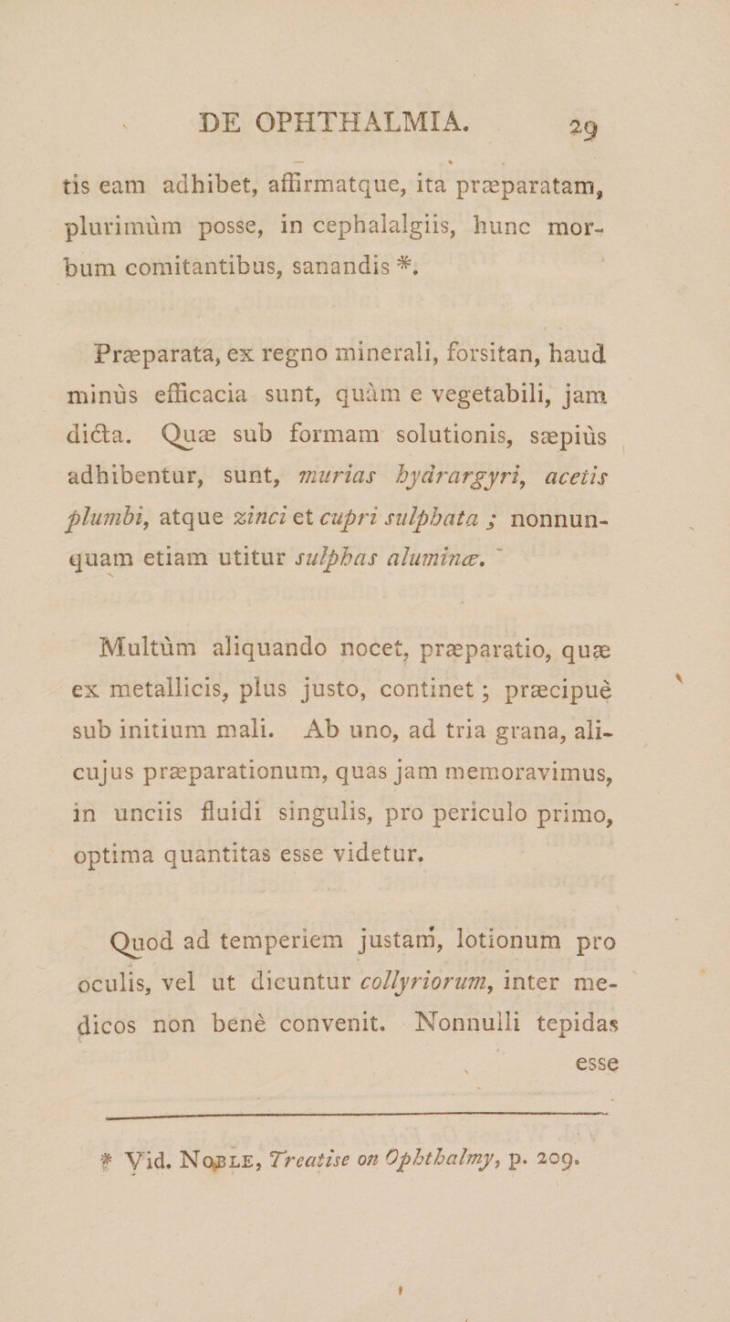 tis eam adhibet, affirmatque, ita praeparatam, plurimum posse, in cepbalalgiis, hunc mor¬ bum comitantibus, sanandis Praeparata, ex regno minerali, forsitan, haud minus efficacia sunt, quam e vegetabili, jam didla. Quae sub formam solutionis, saepius adhibentur, sunt, murias hydrargyri, acetis plumhi, atque zinci et cupri sulphata ; nonnun- quam etiam utitur sulphas almnince, ~ Multum aliquando nocet, praeparatio, quae ex metallicis, plus justo, continet; praecipue sub initium mali. Ab uno, ad tria grana, ali- cujus prsparationum, quas jam memoravimus, in unciis fluidi singulis, pro periculo primo, optima quantitas esse videtur. Quod ad temperiem justam, lotionum pro oculis, vel ut dicuntur collyriorum, inter me¬ dicos non bene convenit. Nonnulli tepidas esse f Vid. No^le, Treatise on Ophthalmy, p. 209, I