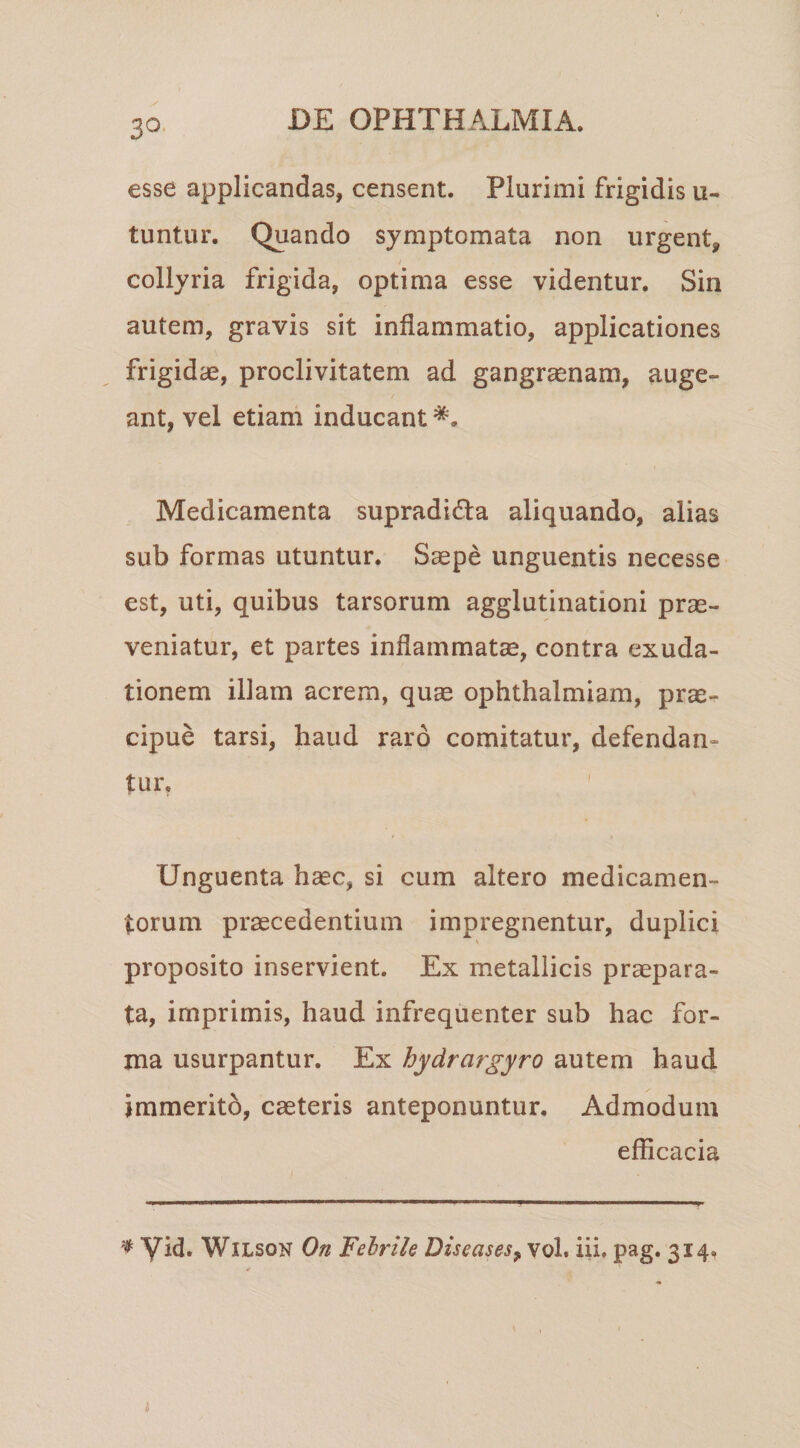 3^- esse applicandas, censent. Plurimi frigidis u- tuntur. Quando symptomata non urgent, collyria frigida, optima esse videntur. Sin autem, gravis sit inflammatio, applicationes frigidae, proclivitatem ad gangrenam, auge¬ ant, vel etiam inducant Medicamenta supradida aliquando, alias sub formas utuntur. Saepe unguentis necesse est, uti, quibus tarsorum agglutinationi prae¬ veniatur, et partes inflammatae, contra exuda- tionem illam acrem, quae ophthalmiam, prae¬ cipue tarsi, haud raro comitatur, defendan¬ tur. Unguenta haec, si cum altero medicamen¬ torum praecedentium impregnentur, duplici proposito inservient. Ex metallicis praepara¬ ta, imprimis, haud infrequenter sub hac for¬ ma usurpantur. Ex bydrargyro autem haud immerito, caeteris anteponuntur. Admodum efficacia ^ yid. WlLsoN On Febrile Diseases^ vol. iii. pag. 314,