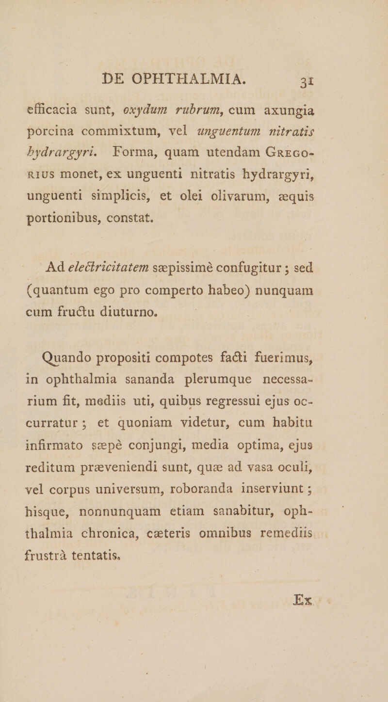 efficacia sunt, oxydum rubrum, cum axungia porcina commixtum, vel unguentum nitratis hydrargyri. Forma, quam utendam Greco¬ rius monet, ex unguenti nitratis hydrargyri, unguenti simplicis, et olei olivarum, aequis portionibus, constat. Ad eledlricitatem saepissime confugitur; sed (quantum ego pro comperto habeo) nunquam cum fru6lu diuturno. Quando propositi compotes fadli fuerimus, in Ophthalmia sananda plerumque necessa¬ rium fit, mediis uti, quibus regressui ejus oc¬ curratur ; et quoniam videtur, cum habitu infirmato s^pe conjungi, media optima, ejus reditum prccveniendi sunt, qum ad vasa oculi, vel corpus universumi, roboranda inserviunt; hisque, nonnunquam etiam sanabitur, Oph¬ thalmia chronica, caeteris omnibus remediis frustra tentatis.