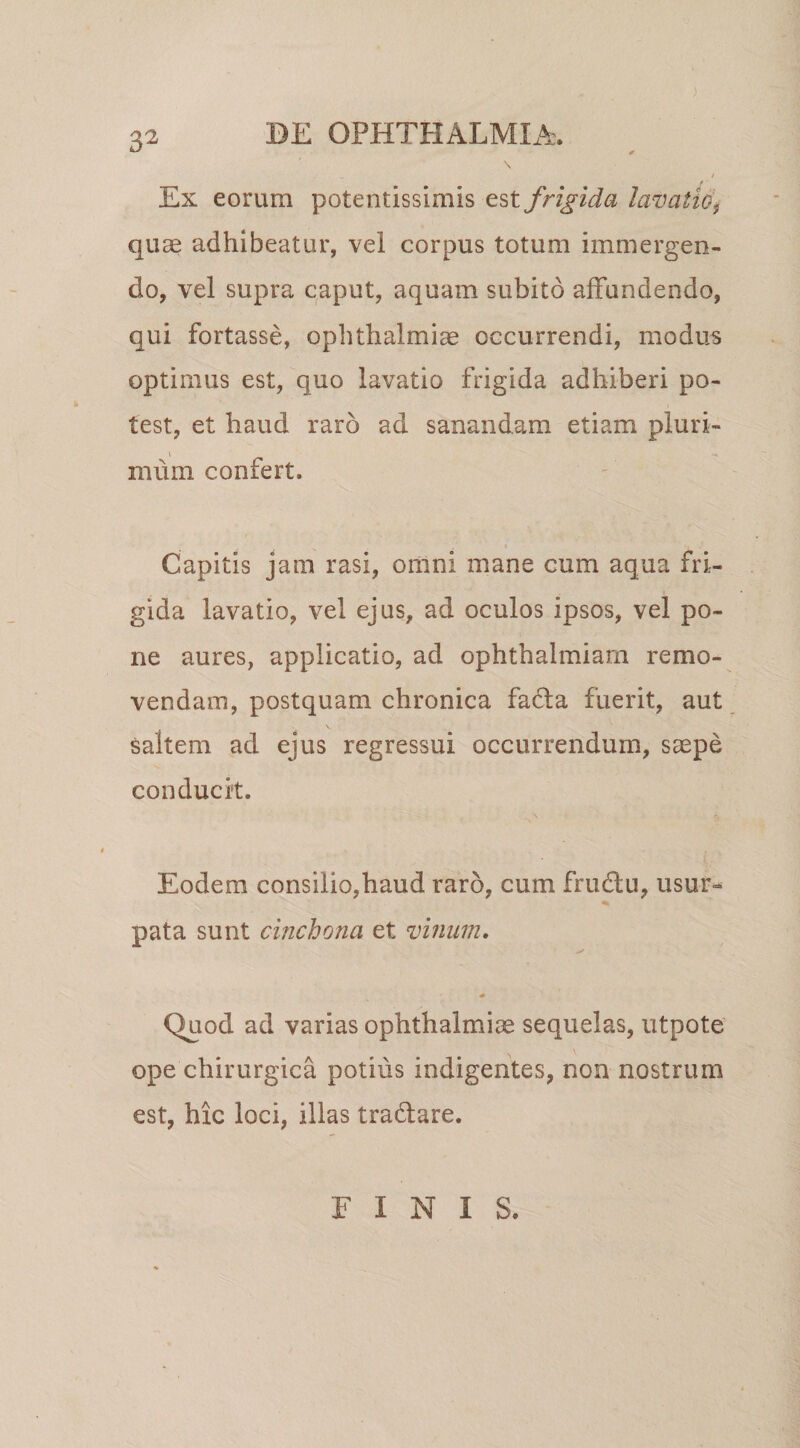 ) Ex eorum potentissimis frigida lazmti6\ quae adhibeatur, vel corpus totum immergen¬ do, vel supra caput, aquam subito affundendo, qui fortasse, Ophthalmiae occurrendi, modus optimus est, quo lavatio frigida adhiberi po¬ test, et haud raro ad sanandam etiam pluri- I mum confert. Capitis jam rasi, omni mane cum aqua fri¬ gida lavatio, vel ejus, ad oculos ipsos, vel po¬ ne aures, applicatio, ad ophthalmiarn remo¬ vendam, postquam chronica fadta fuerit, aut saltem ad ejus regressui occurrendum, saepe conducit. Eodem consilio,haud raro, cum frudu, usur¬ pata sunt cmchona et vinum. * Quod ad varias Ophthalmiae sequelas, utpote ope chirurgica potius indigentes, non nostrum est, hic loci, illas tradtare. FINIS.