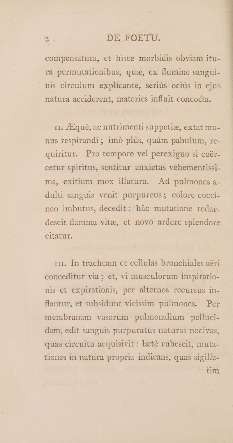 compensatura, et hisce morbidis obviam itu¬ ra permutationibus, quse, ex flumine sangui¬ nis circulum explicante, serius ocius in ejus natura acciderent, materies influit concodla. II. iEque, ac nutrimenti suppetiae, extat mu¬ nus respirandi; imo plus, quam pabulum, re¬ quiritur. Pro tempore vel perexiguo si coer¬ cetur spiritus, sentitur anxietas vehementissi- / ma, exitium mox illatura. Ad pulmones a- dulti sanguis venit purpureus; colore cocci¬ neo imbutus, decedit: hac mutatione redar¬ descit flamma vitae, et novo ardere splendore citatur. III. In tracheam et cellulas bronchiales aeri conceditur via ; et, vi musculorum inspiratio¬ nis et expirationis, per alternos recursus in¬ flantur, et subsidunt vicissim pulmones. Per membranam vasorum pulmonalium pelluci¬ dam, edit sanguis purpuratus naturas nocivas, quas circuitu acquisivit: laete rubescit, muta¬ tiones in natura propria indicans, quas sigilla- tini