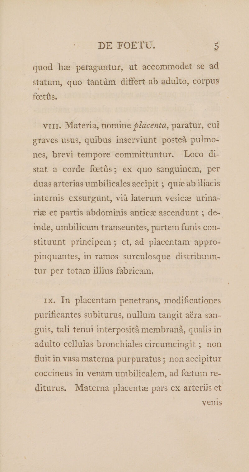 quod hae peraguntur, ut accommodet se ad statum, quo tantum differt ab adulto, corpus foetus. VIII. Materia, VLommt placenta^ paratur, cui graves usus, quibus inserviunt postea pulmo¬ nes, brevi tempore committuntur. Loco di¬ stat a corde foetus; ex quo sanguinem, per duas arterias umbilicales accipit; qui ab iliacis internis exsurgunt, via laterum vesicas urina¬ rias et partis abdominis anticae ascendunt; de¬ inde, umbilicum transeuntes, partem funis con¬ stituunt principem ; et, ad placentam appro¬ pinquantes, in ramos surculosque distribuun- « tur per totam illius fabricam. IX. In placentam penetrans, modificationes purificantes subiturus, nullum tangit aera san¬ guis, tali tenui interposita membrana, qualis in adulto cellulas bronchiales circumcingit; non fiuit in vasa materna purpuratus; non accipitur coccineus in venam umbilicalem, ad foetum re¬ diturus. Materna placentas pars ex arteriis et venis