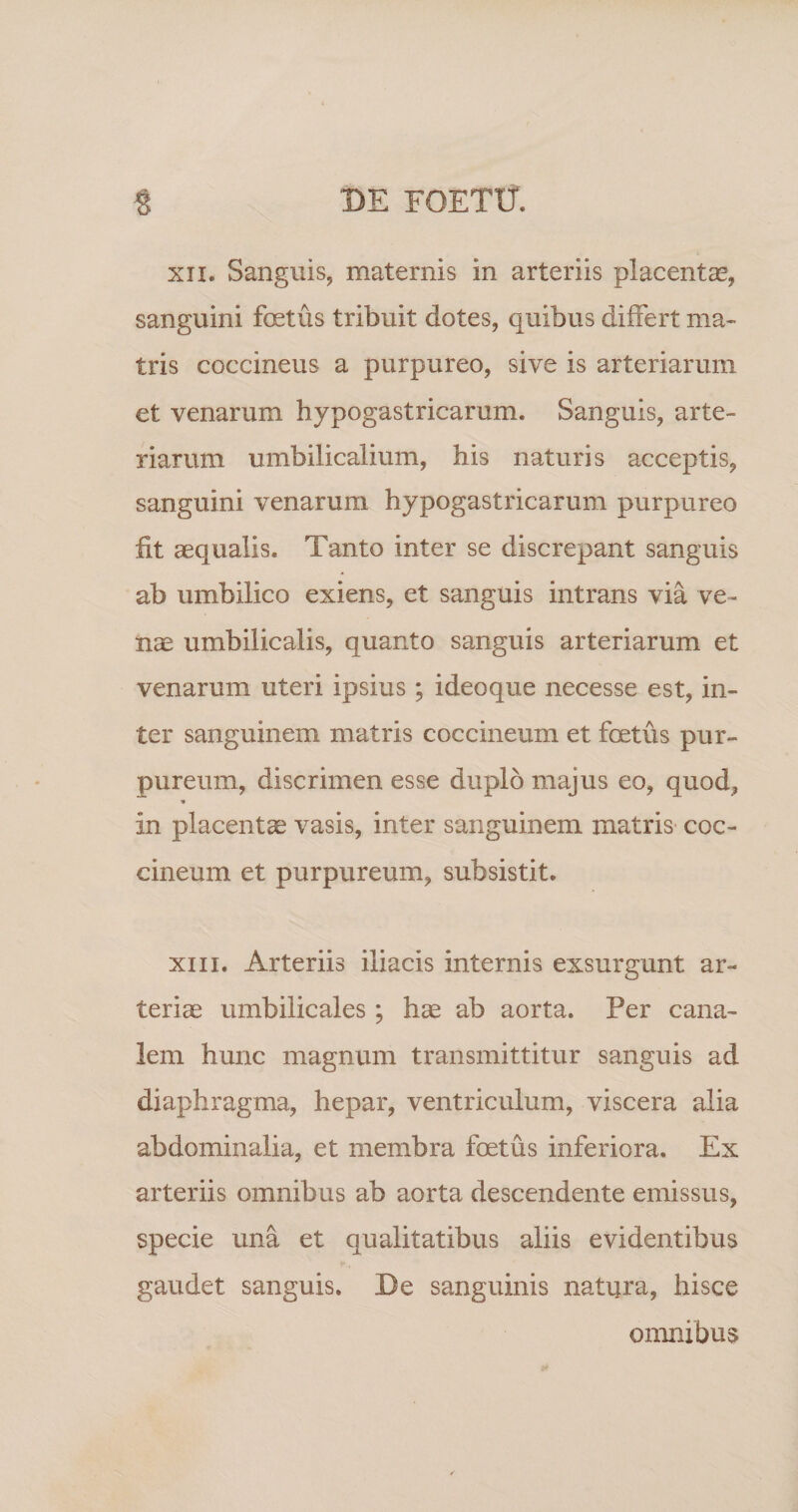 XII. Sanguis, maternis in arteriis placentae, sanguini foetus tribuit dotes, quibus differt ma¬ tris coccineus a purpureo, sive is arteriarum et venarum hypogastricarum. Sanguis, arte¬ riarum umbilicalium, his naturis acceptis, sanguini venarum hypogastricarum purpureo fit aequalis. Tanto inter se discrepant sanguis ab umbilico exiens, et sanguis intrans via ve¬ nae umbilicalis, quanto sanguis arteriarum et venarum uteri ipsius ; ideoque necesse est, in¬ ter sanguinem matris coccineum et foetus pur¬ pureum, discrimen esse duplo majus eo, quod, « in placentae vasis, inter sanguinem matris coc¬ cineum et purpureum, subsistit. XIII. Arteriis iliacis internis exsurgunt ar¬ teriae umbilicales ; h^ ab aorta. Per cana¬ lem hunc magnum transmittitur sanguis ad diaphragma, hepar, ventriculum, viscera alia abdominalia, et membra foetus inferiora. Ex arteriis omnibus ab aorta descendente emissus, specie una et qualitatibus aliis evidentibus gaudet sanguis. De sanguinis natura, hisce omnibus