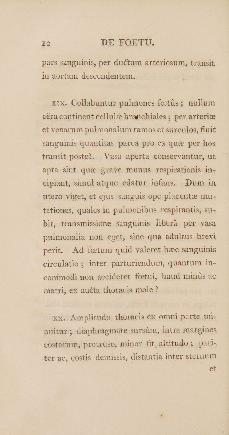 pars sanguinis, per dudliim arteriosum, transit in aortam descendentem. XIX. Coliabuntur pulmones fetus; nullum aera continent cellulae bronchiales; per arteriae et venarum pulmonalum ramos et surcvdos, fluit sanguinis quantitas parca pro ea quae per hos transit poste*^ Vasa aperta conservantur, ut apta sint quae grave munus respirationis in¬ cipiant, simul atque edatur infans. Dum in utero viget, et ejus sanguis ope placentae mu¬ tationes, quales in pulmonibus respirantis, su¬ bit, transmissione sanguinis libera per vasa pulmonalia non eget, sine qua adultus brevi perit. Ad fetum quid valeret haec sanguinis circulatio ; inter parturiendum, quantum in¬ commodi non accideret fetui, haud minus ac matri, ex aucla thoracis mole ? XX. Amplitudo thoracis eX omni parte mi¬ nuitur ; diaphragmate sursum, intra margines costarum, protruso, minor fit^ altitudo ; pari¬ ter ac, costis demissis, distantia inter sternum et