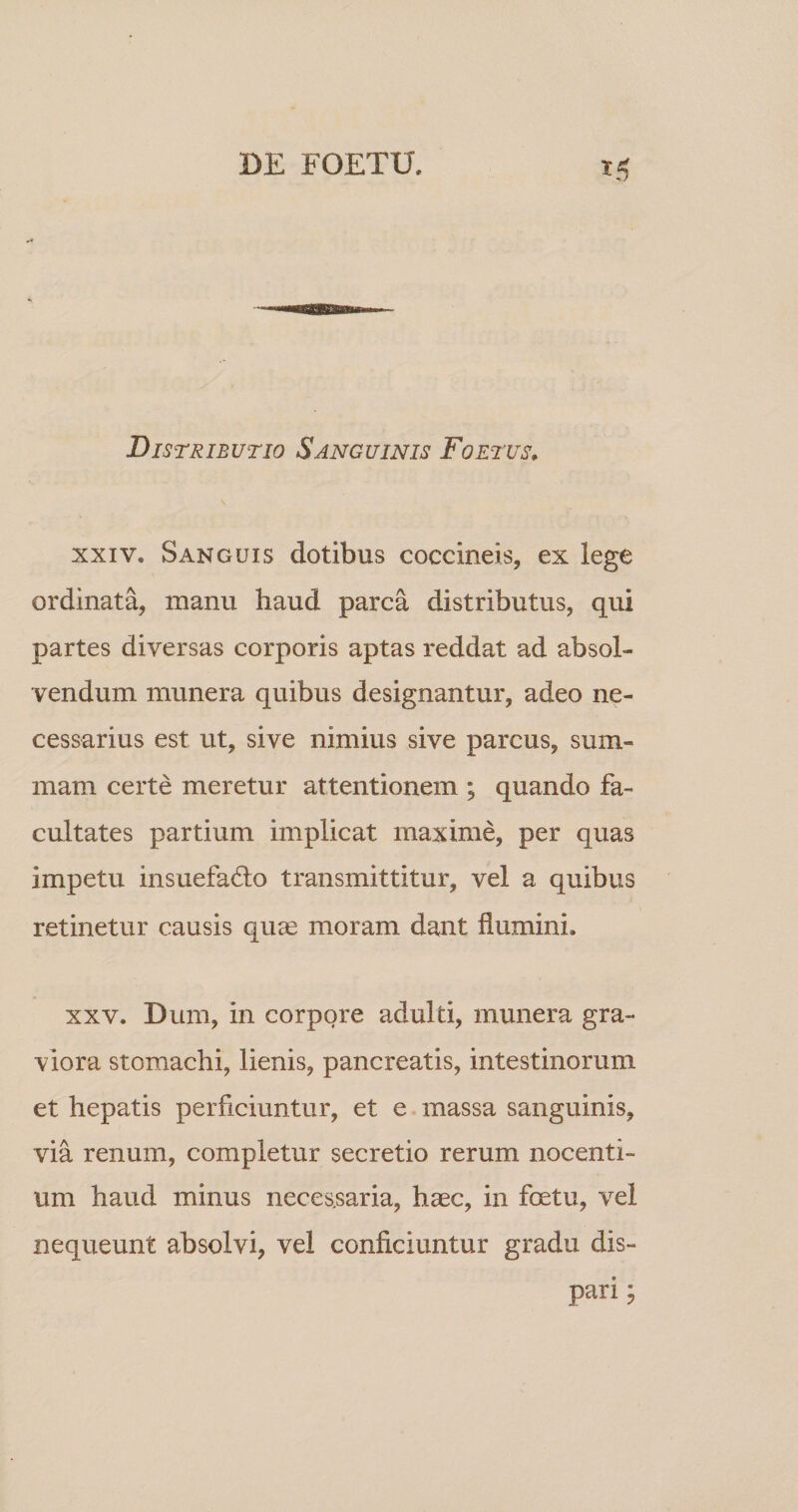 Distributio Sanguinis Foetus, XXIV. Sanguis dotibus coccineis, ex lege ordinata, manu haud parca distributus, qui partes diversas corporis aptas reddat ad absol¬ vendum munera quibus designantur, adeo ne¬ cessarius est ut, sive nimius sive parcus, sum¬ mam certe meretur attentionem ; quando fa¬ cultates partium implicat maxime, per quas impetu insuefacto transmittitur, vel a quibus retinetur causis qu^ moram dant flumini. XXV. Dum, in corpore adulti, munera gra¬ viora stomachi, lienis, pancreatis, intestinorum et hepatis perficiuntur, et e massa sanguinis, via renum, completur secretio rerum nocenti¬ um haud minus necessaria, haec, in foetu, vel nequeunt absolvi, vel conficiuntur gradu dis- pari;