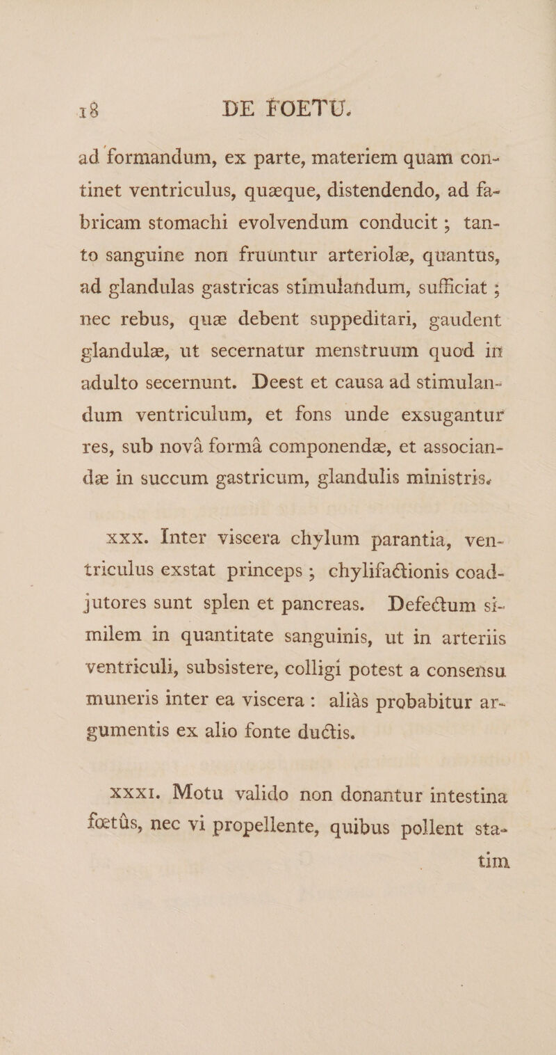 ad formandum, ex parte, materiem quam con¬ tinet ventriculus, quaeque, distendendo, ad fa¬ bricam stomachi evolvendum conducit; tan¬ to sanguine non frutintur arteriolae, quantus, ad glandulas gastricas stimulandum, sufficiat; nec rebus, quae debent suppeditari, gaudent glandulae, ut secernatur menstruum quod in adulto secernunt. Deest et causa ad stimulan¬ dum ventriculum, et fons unde exsugantur res, sub nova forma componendae, et associan¬ dae in succum gastricum, glandulis ministris^ XXX. Inter viscera chylum parantia, ven¬ triculus exstat princeps ; chylifadionis coad- jutores sunt splen et pancreas. Defedlum si¬ milem in quantitate sanguinis, ut in arteriis ventriculi, subsistere, colligi potest a consensu muneris inter ea viscera : alias probabitur ar¬ gumentis ex alio fonte du6lis. XXXI. Motu valido non donantur intestina fcetus, nec vi propellente, quibus pollent sta- tim