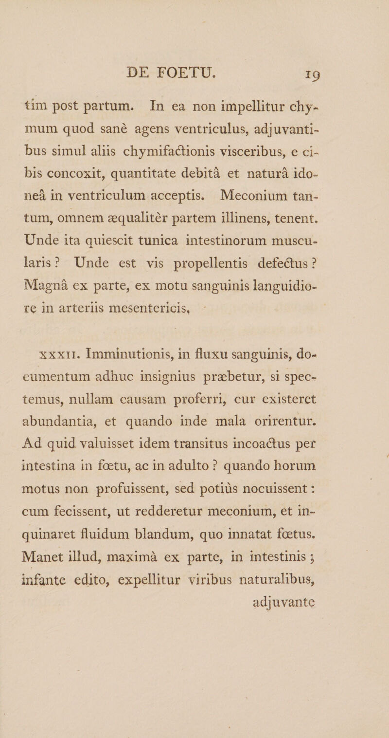 tim post partum. In ea non impellitur chy- mum quod sane agens ventriculus, adjuvanti-» bus simul aliis chymifa6lionis visceribus, e ci¬ bis concoxit, quantitate debita et natura ido¬ nea in ventriculum acceptis. Meconium tan¬ tum, omnem aequaliter partem illinens, tenent. Unde ita quiescit tunica intestinorum muscu¬ laris ? Unde est vis propellentis defedlus ? Magna cx parte, ex motu sanguinis languidio¬ re in arteriis mesentericis, XXXII. Imminutionis, in fluxu sanguinis, do¬ cumentum adhuc insignius praebetur, si spec¬ temus, nullam causam proferri, cur existeret abundantia, et quando inde mala orirentur. Ad quid valuisset idem transitus incoadlus per intestina in foetu, ac in adulto ? quando horum motus non profuissent, sed potius nocuissent: cum fecissent, ut redderetur meconium, et in¬ quinaret fluidum blandum, quo innatat foetus. Manet illud, maxima ex parte, in intestinis; infante edito, expellitur viribus naturalibus, adjuvante