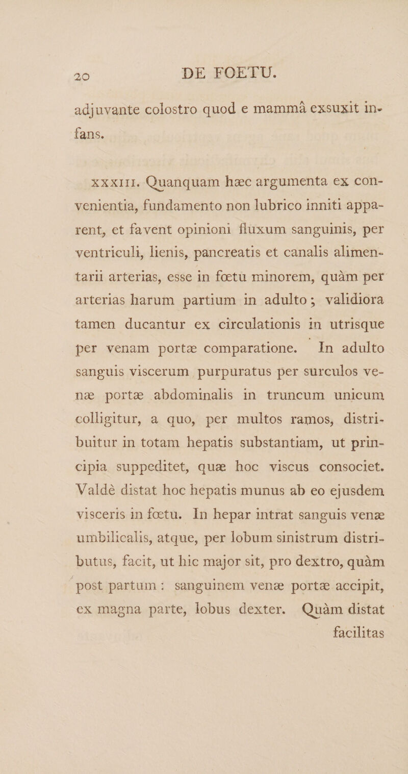 adjuvante colostro quod e mamma exsuxit in* fans. XXXIII. Quanquam haec argumenta ex con¬ venientia, fundamento non lubrico inniti appa¬ rent, et favent opinioni fluxum sanguinis, per ventriculi, lienis, pancreatis et canalis alimen¬ tarii arterias, esse in foetu minorem, quam per arterias harum partium in adulto; validiora tamen ducantur ex circulationis in utrisque per venam portae comparatione. In adulto sanguis viscerum purpuratus per surculos ve¬ nae portae abdominalis in truncum unicum colligitur, a quo, per multos ramos, distri¬ buitur in totam hepatis substantiam, ut prin¬ cipia suppeditet, quae hoc viscus consociet. Valde distat hoc hepatis munus ab eo ejusdem visceris in foetu. In hepar intrat sanguis venae umbilicalis, atque, per lobum sinistrum distri¬ butus, facit, ut hic major sit, pro dextro, quam post partum : sanguinem venae portae accipit, ex magna parte, lobus dexter. Quam distat facilitas