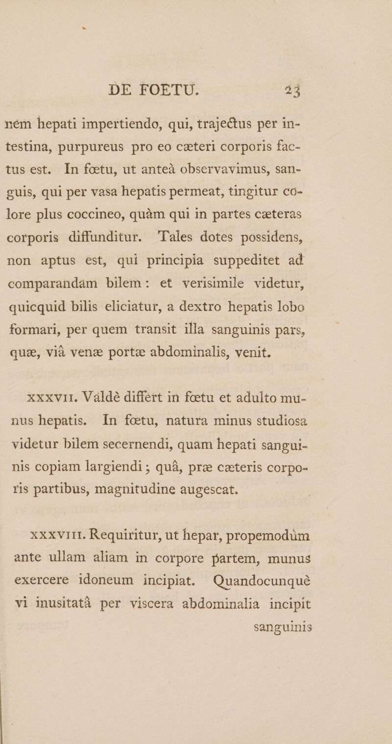 nem hepati impertiendo, qui, trajedus per in¬ testina, purpureus pro eo caeteri corporis fac¬ tus est. In foetu, ut antea observavimus, san¬ guis, qui per vasa hepatis permeat, tingitur co¬ lore plus coccineo, quam qui in partes caeteras corporis diffunditur. Tales dotes possidens, non aptus est, qui principia suppeditet ad comparandam bilem: et verisimile videtur, quicquid bilis eliciatur, a dextro hepatis lobo formari, per quem transit illa sanguinis pars, quae, via venae portae abdominalis, venit. XXXVII. Valde differt in foetu et adulto mu¬ nus hepatis. In foetu, natura minus studiosa videtur bilem secernendi, quam hepati sangui¬ nis copiam largiendi ^ qua, prae caeteris corpo¬ ris partibus, magnitudine augescat. XXXVIII. Requiritur, ut hepar, propemodum ante ullam aliam in corpore partem, munus exercere idoneum incipiat. Quandocunque vi inusitata per viscera abdominalia incipit sanguinis