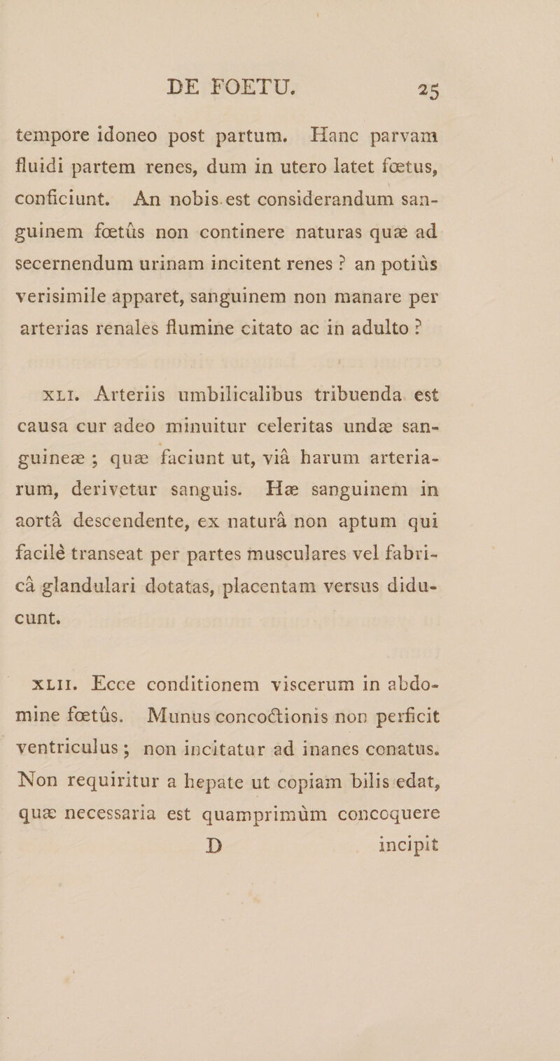 tempore idoneo post partum. Hanc parvam fluidi partem renes, dum in utero latet foetus, conficiunt. An nobis, est considerandum san¬ guinem foetus non continere naturas quae ad secernendum urinam incitent renes ? an potius verisimile apparet, sanguinem non manare per arterias renales flumine citato ac in adulto ? XLi. Arteriis umbilicalibus tribuenda est causa cur adeo minuitur celeritas undae san¬ guineae ; quae faciunt ut, via harum arteria¬ rum, derivetur sanguis. Hae sanguinem in aorta descendente, ex natura non aptum qui facile transeat per partes musculares vel fabri¬ ca glandulari dotatas, placentam versus didu¬ cunt. xLii. Ecce conditionem viscerum in abdo¬ mine foetus. Munus concodtionis non perficit ventriculus ; non incitatur ad inanes conatus. Non requiritur a hepate ut copiam bilis edat, quae necessaria est quamprimum concoquere H incipit